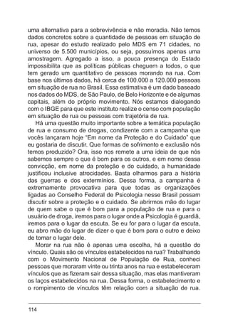 114
uma alternativa para a sobrevivência e não moradia. Não temos
dados concretos sobre a quantidade de pessoas em situação de
rua, apesar do estudo realizado pelo MDS em 71 cidades, no
universo de 5.500 municípios, ou seja, possuímos apenas uma
amostragem. Agregado a isso, a pouca presença do Estado
impossibilita que as políticas públicas cheguem a todos, o que
tem gerado um quantitativo de pessoas morando na rua. Com
base nos últimos dados, há cerca de 100.000 a 120.000 pessoas
em situação de rua no Brasil. Essa estimativa é um dado baseado
nos dados do MDS, de São Paulo, de Belo Horizonte e de algumas
capitais, além do próprio movimento. Nós estamos dialogando
com o IBGE para que este instituto realize o censo com população
em situação de rua ou pessoas com trajetória de rua.
Há uma questão muito importante sobre a temática população
de rua e consumo de drogas, condizente com a campanha que
vocês lançaram hoje “Em nome da Proteção e do Cuidado” que
eu gostaria de discutir. Que formas de sofrimento e exclusão nós
temos produzido? Ora, isso nos remete a uma ideia de que nós
sabemos sempre o que é bom para os outros, e em nome dessa
convicção, em nome da proteção e do cuidado, a humanidade
justificou inclusive atrocidades. Basta olharmos para a história
das guerras e dos extermínios. Dessa forma, a campanha é
extremamente provocativa para que todas as organizações
ligadas ao Conselho Federal de Psicologia nesse Brasil possam
discutir sobre a proteção e o cuidado. Se abrirmos mão do lugar
de quem sabe o que é bom para a população de rua e para o
usuário de droga, iremos para o lugar onde a Psicologia é guardiã,
iremos para o lugar da escuta. Se eu for para o lugar da escuta,
eu abro mão do lugar de dizer o que é bom para o outro e deixo
de tomar o lugar dele.
Morar na rua não é apenas uma escolha, há a questão do
vínculo. Quais são os vínculos estabelecidos na rua? Trabalhando
com o Movimento Nacional de População de Rua, conheci
pessoas que moraram vinte ou trinta anos na rua e estabeleceram
vínculos que as fizeram sair dessa situação, mas elas mantiveram
os laços estabelecidos na rua. Dessa forma, o estabelecimento e
o rompimento de vínculos têm relação com a situação de rua.
 