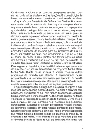 115
Os vínculos rompidos fazem com que uma pessoa escolha morar
na rua, onde vai estabelecer outras ligações. É a constituição de
laços que, em muitos casos, mantêm os moradores de rua vivos.
O que nós, na Secretaria de Defesa dos Direitos Humanos,
estamos fazendo é, em vez de dizer o que é bom para eles ou
o que eles têm de fazer, procuramos assegurar um espaço para
que eles falem do lugar deles sobre todas as coisas que queiram
falar, mais especificamente do que é estar na rua e quais as
demandas para o governo federal para que possamos, dentro da
esfera governamental, no âmbito dos Ministérios, dialogar. Essa
proposta está sendo desenvolvida nos espaço da convivência
institucional em esfera federal e estadual e futuramente abrangerá
alguns municípios. Só para vocês terem uma ideia, é muito difícil
entender o conceito de moradia para os moradores de rua. Eu
tenho um modelo de casa, cujo condomínio e cuja água e luz
eu tenho de pagar. Essas tarefas não fazem parte da rotina
dos homens e mulheres que estão na rua, pois, geralmente, os
vínculos familiares foram desfeitos e outros foram construídos.
Para o governo brasileiro, é muito difícil entender que o morador
de rua não quer ser um beneficiário do programa Minha Casa,
Minha Vida. Diante dessa postura, é preciso construir outros
programas de moradia que atendam à especificidade dessa
população de rua, modelos provisórios, por exemplo. O Comitê
tem nos ensinado a discutir com eles sobre a construção de outro
modelo de moradia a fim de torná-los sujeitos das ideias.
Para muitas pessoas, a droga não é a causa de ir para a rua,
mas uma consequência dessa situação. Ao olhar e conviver com
as pessoas que moram na rua, pelo menos duas lições eu aprendi.
Como professora e como militante de Direitos Humanos, eu tenho
valorizado e recuperado a solidariedade humana. Como mãe e
avó, pergunto em que momento nós, mulheres que gestamos,
gerenciamos, cuidamos e também protegemos nossas crianças,
as queremos inseridas em uma relação permeada pelo medo?
Nós fomos criados de forma a ter medo, nojo e aversão a pessoas
que moram na rua, a pessoas doidas e a usuários de droga. Eu fui
ensinada a ter medo. Hoje, quando eu pego meu neto pela mão
e converso com as pessoas de rua, ele olha para mim e diz: “Ele
 