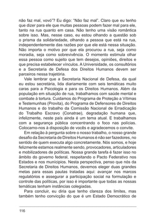 116
não faz mal, vovó”? Eu digo: “Não faz mal”. Claro que eu tenho
que dizer para ele que muitas pessoas podem fazer mal para ele,
tanto na rua quanto em casa. Não tenho uma visão romântica
sobre isso. Mas, nesse caso, eu estou olhando a questão sob
o prisma da solidariedade, olhando a pessoa que está na rua,
independentemente das razões por que ele está nessa situação.
Não importa o motivo por que ela procurou a rua, seja como
moradia, seja como sobrevivência. O momento estimula olhar
essa pessoa como sujeito que tem desejos, opiniões, direitos e
que precisa estabelecer vínculos. A Universidade, os consultórios
e a Secretaria de Defesa dos Direitos Humanos devem ser
parceiros nessa trajetória.
Vale lembrar que a Secretaria Nacional de Defesa, da qual
eu estou secretária, lida diariamente com seis temáticas muito
caras para a Psicologia e para os Direitos Humanos. Além da
população em situação de rua, trabalhamos com saúde mental e
combate à tortura. Cuidamos do Programa de Proteção a Vítimas
e Testemunhas (Provita), do Programa de Defensores de Direitos
Humanos e do trabalho da Comissão Nacional de Erradicação
do Trabalho Escravo (Conatrae), degradação humana que,
infelizmente, neste país ainda é um tema atual. E trabalhamos
com a segurança pública concentrando o foco nas polícias.
Colocamo-nos à disposição de vocês e agradecemos o convite.
Em relação à pergunta sobre o nosso trabalho, o nosso grande
desafio da Secretaria de Direitos Humanos é não ser fazedores, no
sentido de quem executa algo concretamente. Nós somos, e hoje
felizmente estamos realmente sendo, provocadores, articuladores
e mobilizadores de políticas. Nossa grande tarefa é fazer isso no
âmbito do governo federal, respeitando o Pacto Federativo nos
Estados e nos munícipios. Nesta perspectiva, penso que nós da
Secretaria de Direitos Humanos, devemos eleger duas grandes
metas para essas pautas tratadas aqui: avançar nos marcos
regulatórios e assegurar a participação social na formulação e
controle das políticas, por isso é importante que todas as nossas
temáticas tenham instâncias colegiadas.
Para concluir, eu diria que tenho clareza dos limites, mas
também tenho convicção do que é um Estado Democrático de
 