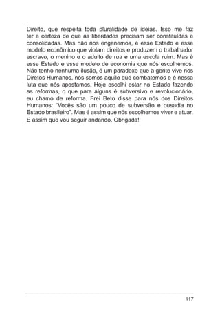 117
Direito, que respeita toda pluralidade de ideias. Isso me faz
ter a certeza de que as liberdades precisam ser constituídas e
consolidadas. Mas não nos enganemos, é esse Estado e esse
modelo econômico que violam direitos e produzem o trabalhador
escravo, o menino e o adulto de rua e uma escola ruim. Mas é
esse Estado e esse modelo de economia que nós escolhemos.
Não tenho nenhuma ilusão, é um paradoxo que a gente vive nos
Diretos Humanos, nós somos aquilo que combatemos e é nessa
luta que nós apostamos. Hoje escolhi estar no Estado fazendo
as reformas, o que para alguns é subversivo e revolucionário,
eu chamo de reforma. Frei Beto disse para nós dos Direitos
Humanos: “Vocês são um pouco de subversão e ousadia no
Estado brasileiro”. Mas é assim que nós escolhemos viver e atuar.
E assim que vou seguir andando. Obrigada!
 