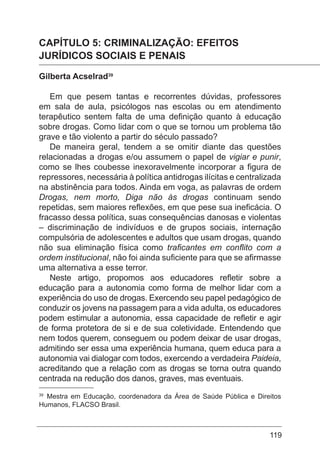 119
CAPÍTULO 5: CRIMINALIZAÇÃO: EFEITOS
JURÍDICOS SOCIAIS E PENAIS
Gilberta Acselrad39
Em que pesem tantas e recorrentes dúvidas, professores
em sala de aula, psicólogos nas escolas ou em atendimento
terapêutico sentem falta de uma definição quanto à educação
sobre drogas. Como lidar com o que se tornou um problema tão
grave e tão violento a partir do século passado?
De maneira geral, tendem a se omitir diante das questões
relacionadas a drogas e/ou assumem o papel de vigiar e punir,
como se lhes coubesse inexoravelmente incorporar a figura de
repressores, necessária à política antidrogas ilícitas e centralizada
na abstinência para todos. Ainda em voga, as palavras de ordem
Drogas, nem morto, Diga não às drogas continuam sendo
repetidas, sem maiores reflexões, em que pese sua ineficácia. O
fracasso dessa política, suas consequências danosas e violentas
– discriminação de indivíduos e de grupos sociais, internação
compulsória de adolescentes e adultos que usam drogas, quando
não sua eliminação física como traficantes em conflito com a
ordem institucional, não foi ainda suficiente para que se afirmasse
uma alternativa a esse terror.
Neste artigo, propomos aos educadores refletir sobre a
educação para a autonomia como forma de melhor lidar com a
experiência do uso de drogas. Exercendo seu papel pedagógico de
conduzir os jovens na passagem para a vida adulta, os educadores
podem estimular a autonomia, essa capacidade de refletir e agir
de forma protetora de si e de sua coletividade. Entendendo que
nem todos querem, conseguem ou podem deixar de usar drogas,
admitindo ser essa uma experiência humana, quem educa para a
autonomia vai dialogar com todos, exercendo a verdadeira Paideia,
acreditando que a relação com as drogas se torna outra quando
centrada na redução dos danos, graves, mas eventuais.
39
Mestra em Educação, coordenadora da Área de Saúde Pública e Direitos
Humanos, FLACSO Brasil.
 