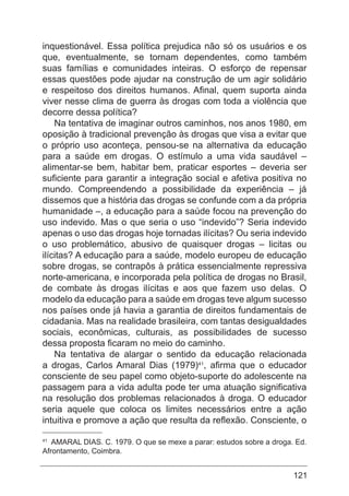 121
inquestionável. Essa política prejudica não só os usuários e os
que, eventualmente, se tornam dependentes, como também
suas famílias e comunidades inteiras. O esforço de repensar
essas questões pode ajudar na construção de um agir solidário
e respeitoso dos direitos humanos. Afinal, quem suporta ainda
viver nesse clima de guerra às drogas com toda a violência que
decorre dessa política?
Na tentativa de imaginar outros caminhos, nos anos 1980, em
oposição à tradicional prevenção às drogas que visa a evitar que
o próprio uso aconteça, pensou-se na alternativa da educação
para a saúde em drogas. O estímulo a uma vida saudável –
alimentar-se bem, habitar bem, praticar esportes – deveria ser
suficiente para garantir a integração social e afetiva positiva no
mundo. Compreendendo a possibilidade da experiência – já
dissemos que a história das drogas se confunde com a da própria
humanidade –, a educação para a saúde focou na prevenção do
uso indevido. Mas o que seria o uso “indevido”? Seria indevido
apenas o uso das drogas hoje tornadas ilícitas? Ou seria indevido
o uso problemático, abusivo de quaisquer drogas – licitas ou
ilícitas? A educação para a saúde, modelo europeu de educação
sobre drogas, se contrapôs à prática essencialmente repressiva
norte-americana, e incorporada pela política de drogas no Brasil,
de combate às drogas ilícitas e aos que fazem uso delas. O
modelo da educação para a saúde em drogas teve algum sucesso
nos países onde já havia a garantia de direitos fundamentais de
cidadania. Mas na realidade brasileira, com tantas desigualdades
sociais, econômicas, culturais, as possibilidades de sucesso
dessa proposta ficaram no meio do caminho.
Na tentativa de alargar o sentido da educação relacionada
a drogas, Carlos Amaral Dias (1979)41
, afirma que o educador
consciente de seu papel como objeto-suporte do adolescente na
passagem para a vida adulta pode ter uma atuação significativa
na resolução dos problemas relacionados à droga. O educador
seria aquele que coloca os limites necessários entre a ação
intuitiva e promove a ação que resulta da reflexão. Consciente, o
41
AMARAL DIAS. C. 1979. O que se mexe a parar: estudos sobre a droga. Ed.
Afrontamento, Coimbra.
 