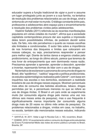 122
educador supera a função tradicional de vigiar e punir e assume
um lugar privilegiado junto ao jovem e a sua família, na tentativa
de resolução dos problemas relacionados ao uso de droga, sinal e
sintoma de um mal-estar no mundo. O diálogo constante entre pais,
professores e adolescentes abre espaço para o encaminhamento
e resolução dos problemas vividos pelos adolescentes.
Vladimir Safatle (2011) referindo-se às recentes manifestações
populares em várias cidades do mundo42
, afirma que a sociedade
capitalista contemporânea procura dar aos sujeitos a impressão
deles terem possibilidades infinitas, de poderem decidir sobre
tudo. De fato, nós não percebemos o quanto as nossas escolhas
são limitadas e condicionadas. O autor fala sobre a importância
de nos livrarmos dos bloqueios e limites que colocaram em
nossas cabeças, ou seja, precisaríamos reaprender a pensar
para melhor agir. Diante de tantos danos e enganos criados pelo
proibicionismo, ao longo do último século, parece que teremos de
nos livrar do entorpecimento que vem dominando nossa razão.
Precisamos aprender a aprender, aprender a descobrir, aprender
a inventar, repensando formas de lidar com o uso de drogas.
Natentativadeesclareceropanoramadoconsumodedrogasno
Brasil, dito “epidêmico”, “caótico” segundo a política proibicionista,
os estudos epidemiológicos realizados pelo Cebrid43
, com base em
inquéritos nas escolas e nos domicílios, esclarecem a realidade
brasileira de uso de drogas nesses espaços. Mostram percentuais
mais altos de consumo das bebidas alcoólicas, tabaco, drogas
permitidas por lei, e percentuais menores no que se refere ao
uso de drogas ilícitas. O Brasil é um país onde se experimenta
muito (ter consumido alguma droga pelo menos uma vez nos
últimos seis meses antes da pesquisa), mas o uso frequente é
significativamente menos importante (ter consumido alguma
droga mais de 20 vezes no último mês antes da pesquisa). Os
problemas relacionados a drogas, vividos em casa, no trabalho,
na escola, também são mencionados nesses estudos, indicando
42
SAFATLE, W. 2011. Voltar a agir In Revista Cult, n. 163, novembro, Brasil.
43
CEBRID, 2010. VI Levantamento sobre o consumo de drogas entre estudantes
do Ensino Fundamental Médio das redes de ensino pública e privada no Brasil,
Brasília, DF.
 
