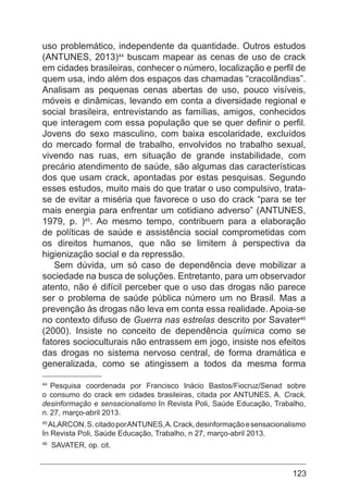 123
uso problemático, independente da quantidade. Outros estudos
(ANTUNES, 2013)44
buscam mapear as cenas de uso de crack
em cidades brasileiras, conhecer o número, localização e perfil de
quem usa, indo além dos espaços das chamadas “cracolândias”.
Analisam as pequenas cenas abertas de uso, pouco visíveis,
móveis e dinâmicas, levando em conta a diversidade regional e
social brasileira, entrevistando as famílias, amigos, conhecidos
que interagem com essa população que se quer definir o perfil.
Jovens do sexo masculino, com baixa escolaridade, excluídos
do mercado formal de trabalho, envolvidos no trabalho sexual,
vivendo nas ruas, em situação de grande instabilidade, com
precário atendimento de saúde, são algumas das características
dos que usam crack, apontadas por estas pesquisas. Segundo
esses estudos, muito mais do que tratar o uso compulsivo, trata-
se de evitar a miséria que favorece o uso do crack “para se ter
mais energia para enfrentar um cotidiano adverso” (ANTUNES,
1979, p. )45
. Ao mesmo tempo, contribuem para a elaboração
de políticas de saúde e assistência social comprometidas com
os direitos humanos, que não se limitem à perspectiva da
higienização social e da repressão.
Sem dúvida, um só caso de dependência deve mobilizar a
sociedade na busca de soluções. Entretanto, para um observador
atento, não é difícil perceber que o uso das drogas não parece
ser o problema de saúde pública número um no Brasil. Mas a
prevenção às drogas não leva em conta essa realidade. Apoia-se
no contexto difuso de Guerra nas estrelas descrito por Savater46
(2000). Insiste no conceito de dependência química como se
fatores socioculturais não entrassem em jogo, insiste nos efeitos
das drogas no sistema nervoso central, de forma dramática e
generalizada, como se atingissem a todos da mesma forma
44
Pesquisa coordenada por Francisco Inácio Bastos/Fiocruz/Senad sobre
o consumo do crack em cidades brasileiras, citada por ANTUNES, A. Crack,
desinformação e sensacionalismo In Revista Poli, Saúde Educação, Trabalho,
n. 27, março-abril 2013.
45
ALARCON.S.citadoporANTUNES,A.Crack,desinformaçãoesensacionalismo
In Revista Poli, Saúde Educação, Trabalho, n 27, março-abril 2013.
46
SAVATER, op. cit.
 