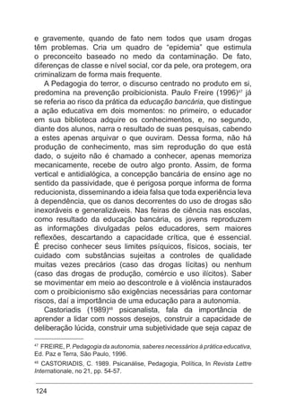 124
e gravemente, quando de fato nem todos que usam drogas
têm problemas. Cria um quadro de “epidemia” que estimula
o preconceito baseado no medo da contaminação. De fato,
diferenças de classe e nível social, cor da pele, ora protegem, ora
criminalizam de forma mais frequente.
A Pedagogia do terror, o discurso centrado no produto em si,
predomina na prevenção proibicionista. Paulo Freire (1996)47
já
se referia ao risco da prática da educação bancária, que distingue
a ação educativa em dois momentos: no primeiro, o educador
em sua biblioteca adquire os conhecimentos, e, no segundo,
diante dos alunos, narra o resultado de suas pesquisas, cabendo
a estes apenas arquivar o que ouviram. Dessa forma, não há
produção de conhecimento, mas sim reprodução do que está
dado, o sujeito não é chamado a conhecer, apenas memoriza
mecanicamente, recebe de outro algo pronto. Assim, de forma
vertical e antidialógica, a concepção bancária de ensino age no
sentido da passividade, que é perigosa porque informa de forma
reducionista, disseminando a ideia falsa que toda experiência leva
à dependência, que os danos decorrentes do uso de drogas são
inexoráveis e generalizáveis. Nas feiras de ciência nas escolas,
como resultado da educação bancária, os jovens reproduzem
as informações divulgadas pelos educadores, sem maiores
reflexões, descartando a capacidade crítica, que é essencial.
É preciso conhecer seus limites psíquicos, físicos, sociais, ter
cuidado com substâncias sujeitas a controles de qualidade
muitas vezes precários (caso das drogas lícitas) ou nenhum
(caso das drogas de produção, comércio e uso ilícitos). Saber
se movimentar em meio ao descontrole e à violência instaurados
com o proibicionismo são exigências necessárias para contornar
riscos, daí a importância de uma educação para a autonomia.
Castoriadis (1989)48
psicanalista, fala da importância de
aprender a lidar com nossos desejos, construir a capacidade de
deliberação lúcida, construir uma subjetividade que seja capaz de
47
FREIRE, P. Pedagogia da autonomia, saberes necessários à prática educativa,
Ed. Paz e Terra, São Paulo, 1996.
48
CASTORIADIS, C. 1989. Psicanálise, Pedagogia, Política, In Revista Lettre
Internationale, no 21, pp. 54-57.
 