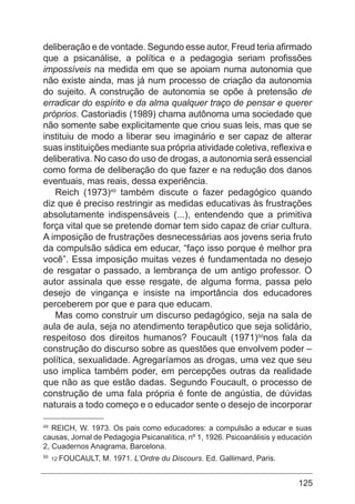 125
deliberação e de vontade. Segundo esse autor, Freud teria afirmado
que a psicanálise, a política e a pedagogia seriam profissões
impossíveis na medida em que se apoiam numa autonomia que
não existe ainda, mas já num processo de criação da autonomia
do sujeito. A construção de autonomia se opõe à pretensão de
erradicar do espírito e da alma qualquer traço de pensar e querer
próprios. Castoriadis (1989) chama autônoma uma sociedade que
não somente sabe explicitamente que criou suas leis, mas que se
instituiu de modo a liberar seu imaginário e ser capaz de alterar
suas instituições mediante sua própria atividade coletiva, reflexiva e
deliberativa. No caso do uso de drogas, a autonomia será essencial
como forma de deliberação do que fazer e na redução dos danos
eventuais, mas reais, dessa experiência.
Reich (1973)49
também discute o fazer pedagógico quando
diz que é preciso restringir as medidas educativas às frustrações
absolutamente indispensáveis (...), entendendo que a primitiva
força vital que se pretende domar tem sido capaz de criar cultura.
A imposição de frustrações desnecessárias aos jovens seria fruto
da compulsão sádica em educar, “faço isso porque é melhor pra
você”. Essa imposição muitas vezes é fundamentada no desejo
de resgatar o passado, a lembrança de um antigo professor. O
autor assinala que esse resgate, de alguma forma, passa pelo
desejo de vingança e insiste na importância dos educadores
perceberem por que e para que educam.
Mas como construir um discurso pedagógico, seja na sala de
aula de aula, seja no atendimento terapêutico que seja solidário,
respeitoso dos direitos humanos? Foucault (1971)50
nos fala da
construção do discurso sobre as questões que envolvem poder –
política, sexualidade. Agregaríamos as drogas, uma vez que seu
uso implica também poder, em percepções outras da realidade
que não as que estão dadas. Segundo Foucault, o processo de
construção de uma fala própria é fonte de angústia, de dúvidas
naturais a todo começo e o educador sente o desejo de incorporar
49
REICH, W. 1973. Os pais como educadores: a compulsão a educar e suas
causas, Jornal de Pedagogia Psicanalítica, nº 1, 1926. Psicoanálisis y educación
2, Cuadernos Anagrama, Barcelona.
50
12 FOUCAULT, M. 1971. L’Ordre du Discours. Ed. Gallimard, Paris.
 