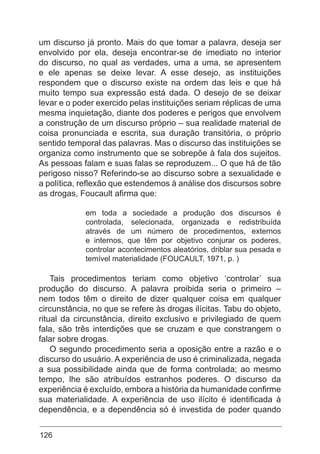 126
um discurso já pronto. Mais do que tomar a palavra, deseja ser
envolvido por ela, deseja encontrar-se de imediato no interior
do discurso, no qual as verdades, uma a uma, se apresentem
e ele apenas se deixe levar. A esse desejo, as instituições
respondem que o discurso existe na ordem das leis e que há
muito tempo sua expressão está dada. O desejo de se deixar
levar e o poder exercido pelas instituições seriam réplicas de uma
mesma inquietação, diante dos poderes e perigos que envolvem
a construção de um discurso próprio – sua realidade material de
coisa pronunciada e escrita, sua duração transitória, o próprio
sentido temporal das palavras. Mas o discurso das instituições se
organiza como instrumento que se sobrepõe à fala dos sujeitos.
As pessoas falam e suas falas se reproduzem... O que há de tão
perigoso nisso? Referindo-se ao discurso sobre a sexualidade e
a política, reflexão que estendemos à análise dos discursos sobre
as drogas, Foucault afirma que:
em toda a sociedade a produção dos discursos é
controlada, selecionada, organizada e redistribuída
através de um número de procedimentos, externos
e internos, que têm por objetivo conjurar os poderes,
controlar acontecimentos aleatórios, driblar sua pesada e
temível materialidade (FOUCAULT, 1971, p. )
Tais procedimentos teriam como objetivo ‘controlar’ sua
produção do discurso. A palavra proibida seria o primeiro –
nem todos têm o direito de dizer qualquer coisa em qualquer
circunstância, no que se refere às drogas ilícitas. Tabu do objeto,
ritual da circunstância, direito exclusivo e privilegiado de quem
fala, são três interdições que se cruzam e que constrangem o
falar sobre drogas.
O segundo procedimento seria a oposição entre a razão e o
discurso do usuário. A experiência de uso é criminalizada, negada
a sua possibilidade ainda que de forma controlada; ao mesmo
tempo, lhe são atribuídos estranhos poderes. O discurso da
experiência é excluído, embora a história da humanidade confirme
sua materialidade. A experiência de uso ilícito é identificada à
dependência, e a dependência só é investida de poder quando
 