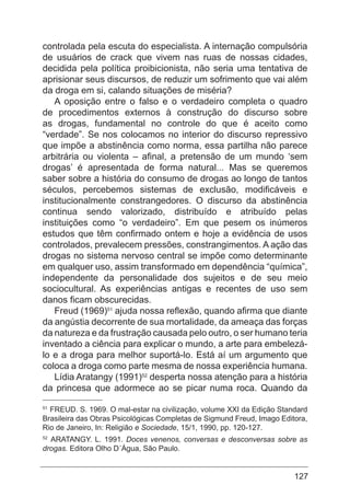 127
controlada pela escuta do especialista. A internação compulsória
de usuários de crack que vivem nas ruas de nossas cidades,
decidida pela política proibicionista, não seria uma tentativa de
aprisionar seus discursos, de reduzir um sofrimento que vai além
da droga em si, calando situações de miséria?
A oposição entre o falso e o verdadeiro completa o quadro
de procedimentos externos à construção do discurso sobre
as drogas, fundamental no controle do que é aceito como
“verdade”. Se nos colocamos no interior do discurso repressivo
que impõe a abstinência como norma, essa partilha não parece
arbitrária ou violenta – afinal, a pretensão de um mundo ‘sem
drogas’ é apresentada de forma natural... Mas se queremos
saber sobre a história do consumo de drogas ao longo de tantos
séculos, percebemos sistemas de exclusão, modificáveis e
institucionalmente constrangedores. O discurso da abstinência
continua sendo valorizado, distribuído e atribuído pelas
instituições como “o verdadeiro”. Em que pesem os inúmeros
estudos que têm confirmado ontem e hoje a evidência de usos
controlados, prevalecem pressões, constrangimentos. A ação das
drogas no sistema nervoso central se impõe como determinante
em qualquer uso, assim transformado em dependência “química”,
independente da personalidade dos sujeitos e de seu meio
sociocultural. As experiências antigas e recentes de uso sem
danos ficam obscurecidas.
Freud (1969)51
ajuda nossa reflexão, quando afirma que diante
da angústia decorrente de sua mortalidade, da ameaça das forças
da natureza e da frustração causada pelo outro, o ser humano teria
inventado a ciência para explicar o mundo, a arte para embelezá-
lo e a droga para melhor suportá-lo. Está aí um argumento que
coloca a droga como parte mesma de nossa experiência humana.
Lídia Aratangy (1991)52
desperta nossa atenção para a história
da princesa que adormece ao se picar numa roca. Quando da
51
FREUD. S. 1969. O mal-estar na civilização, volume XXI da Edição Standard
Brasileira das Obras Psicológicas Completas de Sigmund Freud, Imago Editora,
Rio de Janeiro, In: Religião e Sociedade, 15/1, 1990, pp. 120-127.
52
ARATANGY. L. 1991. Doces venenos, conversas e desconversas sobre as
drogas. Editora Olho D´Água, São Paulo.
 