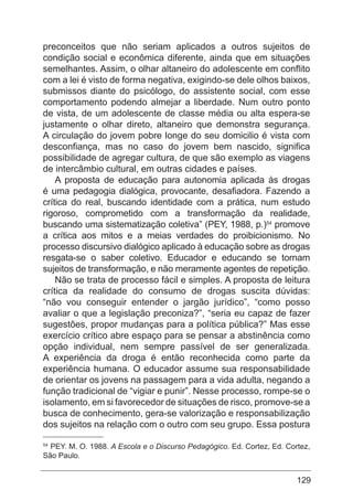 129
preconceitos que não seriam aplicados a outros sujeitos de
condição social e econômica diferente, ainda que em situações
semelhantes. Assim, o olhar altaneiro do adolescente em conflito
com a lei é visto de forma negativa, exigindo-se dele olhos baixos,
submissos diante do psicólogo, do assistente social, com esse
comportamento podendo almejar a liberdade. Num outro ponto
de vista, de um adolescente de classe média ou alta espera-se
justamente o olhar direto, altaneiro que demonstra segurança.
A circulação do jovem pobre longe do seu domicilio é vista com
desconfiança, mas no caso do jovem bem nascido, significa
possibilidade de agregar cultura, de que são exemplo as viagens
de intercâmbio cultural, em outras cidades e países.
A proposta de educação para autonomia aplicada às drogas
é uma pedagogia dialógica, provocante, desafiadora. Fazendo a
crítica do real, buscando identidade com a prática, num estudo
rigoroso, comprometido com a transformação da realidade,
buscando uma sistematização coletiva” (PEY, 1988, p.)54
promove
a crítica aos mitos e a meias verdades do proibicionismo. No
processo discursivo dialógico aplicado à educação sobre as drogas
resgata-se o saber coletivo. Educador e educando se tornam
sujeitos de transformação, e não meramente agentes de repetição.
Não se trata de processo fácil e simples. A proposta de leitura
crítica da realidade do consumo de drogas suscita dúvidas:
“não vou conseguir entender o jargão jurídico”, “como posso
avaliar o que a legislação preconiza?”, “seria eu capaz de fazer
sugestões, propor mudanças para a política pública?” Mas esse
exercício crítico abre espaço para se pensar a abstinência como
opção individual, nem sempre passível de ser generalizada.
A experiência da droga é então reconhecida como parte da
experiência humana. O educador assume sua responsabilidade
de orientar os jovens na passagem para a vida adulta, negando a
função tradicional de “vigiar e punir”. Nesse processo, rompe-se o
isolamento, em si favorecedor de situações de risco, promove-se a
busca de conhecimento, gera-se valorização e responsabilização
dos sujeitos na relação com o outro com seu grupo. Essa postura
54
PEY. M. O. 1988. A Escola e o Discurso Pedagógico. Ed. Cortez, Ed. Cortez,
São Paulo.
 