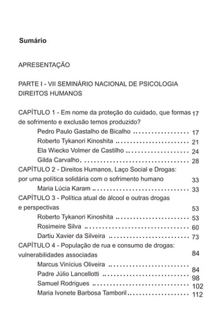 APRESENTAÇÃO	
PARTE I - VII SEMINÁRIO NACIONAL DE PSICOLOGIA
DIREITOS HUMANOS	
CAPÍTULO 1 - Em nome da proteção do cuidado, que formas
de sofrimento e exclusão temos produzido? 	
	 Pedro Paulo Gastalho de Bicalho	
	 Roberto Tykanori Kinoshita	
	 Ela Wiecko Volmer de Castilho	
	 Gilda Carvalho	
CAPÍTULO 2 - Direitos Humanos, Laço Social e Drogas:
por uma política solidária com o sofrimento humano
	 Maria Lúcia Karam	
CAPÍTULO 3 - Política atual de álcool e outras drogas
e perspectivas	
	 Roberto Tykanori Kinoshita	
	 Rosimeire Silva	
	 Dartiu Xavier da Silveira	
CAPÍTULO 4 - População de rua e consumo de drogas:
vulnerabilidades associadas	
	 Marcus Vinícius Oliveira	
	 Padre Júlio Lancellotti	
	 Samuel Rodrigues	
	 Maria Ivonete Barbosa Tamboril	
	
17
17
21
24
28
33
33
53
53
60	
73
84
84
98
102
112
Sumário
 