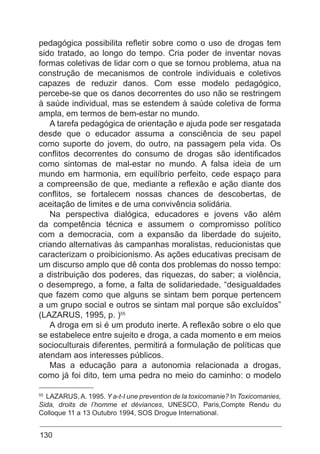 130
pedagógica possibilita refletir sobre como o uso de drogas tem
sido tratado, ao longo do tempo. Cria poder de inventar novas
formas coletivas de lidar com o que se tornou problema, atua na
construção de mecanismos de controle individuais e coletivos
capazes de reduzir danos. Com esse modelo pedagógico,
percebe-se que os danos decorrentes do uso não se restringem
à saúde individual, mas se estendem à saúde coletiva de forma
ampla, em termos de bem-estar no mundo.
A tarefa pedagógica de orientação e ajuda pode ser resgatada
desde que o educador assuma a consciência de seu papel
como suporte do jovem, do outro, na passagem pela vida. Os
conflitos decorrentes do consumo de drogas são identificados
como sintomas de mal-estar no mundo. A falsa ideia de um
mundo em harmonia, em equilíbrio perfeito, cede espaço para
a compreensão de que, mediante a reflexão e ação diante dos
conflitos, se fortalecem nossas chances de descobertas, de
aceitação de limites e de uma convivência solidária.
Na perspectiva dialógica, educadores e jovens vão além
da competência técnica e assumem o compromisso político
com a democracia, com a expansão da liberdade do sujeito,
criando alternativas às campanhas moralistas, reducionistas que
caracterizam o proibicionismo. As ações educativas precisam de
um discurso amplo que dê conta dos problemas do nosso tempo:
a distribuição dos poderes, das riquezas, do saber; a violência,
o desemprego, a fome, a falta de solidariedade, “desigualdades
que fazem como que alguns se sintam bem porque pertencem
a um grupo social e outros se sintam mal porque são excluídos”
(LAZARUS, 1995, p. )55
A droga em si é um produto inerte. A reflexão sobre o elo que
se estabelece entre sujeito e droga, a cada momento e em meios
socioculturais diferentes, permitirá a formulação de políticas que
atendam aos interesses públicos.
Mas a educação para a autonomia relacionada a drogas,
como já foi dito, tem uma pedra no meio do caminho: o modelo
55
LAZARUS,A. 1995. Y a-t-I une prevention de la toxicomanie? In Toxicomanies,
Sida, droits de l’homme et déviances, UNESCO, Paris,Compte Rendu du
Colloque 11 a 13 Outubro 1994, SOS Drogue International.
 