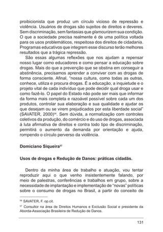 131
proibicionista que produz um círculo vicioso de repressão e
violência. Usuários de drogas são sujeitos de direitos e deveres.
Sem discriminação, sem fantasias que glamourizem sua condição.
O que a sociedade precisa realmente é de uma política voltada
para os usos problemáticos, respeitosa dos direitos de cidadania.
Programas educativos que integrem esse discurso terão melhores
resultados que a trágica repressão.
São essas algumas reflexões que nos ajudam a repensar
nosso lugar como educadores e como pensar a educação sobre
drogas. Mais do que a prevenção que se obstina em conseguir a
abstinência, precisamos aprender a conviver com as drogas de
forma consciente. Afinal, “nossa cultura, como todas as outras,
conhece, utiliza e procura drogas. É a educação, a inquietude e o
projeto vital de cada indivíduo que pode decidir qual droga usar e
como fazê-lo. O papel do Estado não pode ser mais que informar
da forma mais completa e razoável possível sobre cada um dos
produtos, controlar sua elaboração e sua qualidade e ajudar os
que desejam ou se virem prejudicados por esta liberdade social”
(SAVATER, 2000)56
. Sem dúvida, a normalização com controles
coletivos da produção, do comércio e do uso de drogas, associada
à luta afirmativa de direitos e contra todo tipo de discriminação,
permitirá o aumento da demanda por orientação e ajuda,
rompendo o círculo perverso da violência.
Domiciano Siqueira57
Usos de drogas e Redução de Danos: práticas cidadãs.
Dentro da minha área de trabalho e atuação, vou tentar
reproduzir aqui o que venho insistentemente falando, por
meio de palestras, conferências e trabalhos em grupo, sobre a
necessidade de implantação e implementação de “novas” políticas
sobre o consumo de drogas no Brasil, a partir do conceito de
56
SAVATER, F. op.cit.
57
Consultor na área de Direitos Humanos e Exclusão Social e presidente da
Aborda-Associação Brasileira de Redução de Danos.
 