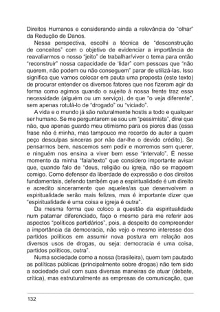132
Direitos Humanos e considerando ainda a relevância do “olhar”
da Redução de Danos.
Nessa perspectiva, escolhi a técnica de “desconstrução
de conceitos” com o objetivo de evidenciar a importância de
reavaliarmos o nosso “jeito” de trabalhar/viver o tema para então
“reconstruir” nossa capacidade de ‘lidar” com pessoas que “não
querem, não podem ou não conseguem” parar de utilizá-las. Isso
significa que vamos colocar em pauta uma proposta (este texto)
de procurar entender os diversos fatores que nos fizeram agir da
forma como agimos quando o sujeito à nossa frente traz essa
necessidade (alguém ou um serviço), de que “o veja diferente”,
sem apenas rotulá-lo de “drogado” ou “viciado”.
A vida e o mundo já são naturalmente hostis a todo e qualquer
ser humano. Se me perguntarem se sou um “pessimista”, direi que
não, que apenas guardo meu otimismo para os piores dias (essa
frase não é minha, mas tampouco me recordo do autor a quem
peço desculpas sinceras por não dar-lhe o devido crédito). Se
pensarmos bem, nascemos sem pedir e morremos sem querer,
e ninguém nos ensina a viver bem esse “intervalo”. É nesse
momento da minha “fala/texto” que considero importante avisar
que, quando falo de “deus, religião ou igreja, não se magoem
comigo. Como defensor da liberdade de expressão e dos direitos
fundamentais, defendo também que a espiritualidade é um direito
e acredito sinceramente que aqueles/as que desenvolvem a
espiritualidade serão mais felizes, mas é importante dizer que
“espiritualidade é uma coisa e igreja é outra”.
Da mesma forma que coloco a questão da espiritualidade
num patamar diferenciado, faço o mesmo para me referir aos
aspectos “políticos partidários”, pois, a despeito de compreender
a importância da democracia, não vejo o mesmo interesse dos
partidos políticos em assumir nova postura em relação aos
diversos usos de drogas, ou seja: democracia é uma coisa,
partidos políticos, outra”.
Numa sociedade como a nossa (brasileira), quem tem pautado
as políticas públicas (principalmente sobre drogas) não tem sido
a sociedade civil com suas diversas maneiras de atuar (debate,
crítica), mas estruturalmente as empresas de comunicação, que
 
