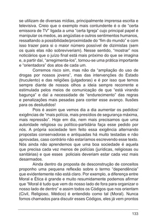 133
se utilizam de diversas mídias, principalmente imprensa escrita e
televisiva. Creio que o exemplo mais contundente é o de “certa
emissora de TV” ligada a uma “certa Igreja” cujo principal papel é
manipular os medos, as angústias e outros sentimentos humanos,
ressaltando a possibilidade/proximidade do “fim do mundo” e com
isso trazer para si o maior número possível de dizimistas (sem
os quais elas não sobreviveriam). Nesse sentido, “mostrar” nos
noticiários que o juízo final está mais próximo do que se imagina
e, a partir daí, “arregimenta-los”, tornou-se uma prática importante
e “orientadora” dos atos de cada um.
	 Corremos risco sim, mas não da “ampliação do uso de
drogas por nossos jovens”, mas das intervenções do Estado
(truculento) e das religiões (julgadoras) e é por isso que temos
sempre diante de nossos olhos a ideia sempre recorrente e
estimulada pelos meios de comunicação de que “está virando
bagunça” e daí a necessidade de “endurecimento” das regras
e penalizações mais pesadas para conter esse avanço. Ilusões
para os desiludidos!
	 Pois é assim que vemos dia a dia aumentar os pedidos/
exigências de “mais polícia, mais presídios de segurança máxima,
mais repressão”. Hoje em dia, nem mais precisamos que uma
autoridade religiosa ou político-partidária faça esse pedido por
nós. A própria sociedade tem feito essa exigência alternando
propostas conservadoras e antiquadas há muito testadas e não
aprovadas, caso contrário não estaríamos escrevendo esse texto.
Nós ainda não aprendemos que uma boa sociedade é aquela
que precisa cada vez menos de polícias (jurídicas, religiosas ou
sanitárias) e que esses policiais deveriam estar cada vez mais
desarmados.
	 Ainda dentro da proposta de desconstrução de conceitos
proponho uma pequena reflexão sobre o termo “dependência”
que evidentemente não está claro. Por exemplo, a diferença entre
Moral e Ética é grande e muito resumidamente podemos afirmar
que “Moral é tudo que vem do nosso lado de fora para organizar o
nosso lado de dentro” e assim todos os Códigos que nos orientam
(Civil, Religioso, Médico) é entendido como tal (Moral). Nunca
fomos chamados para discutir esses Códigos, eles já vem prontos
 