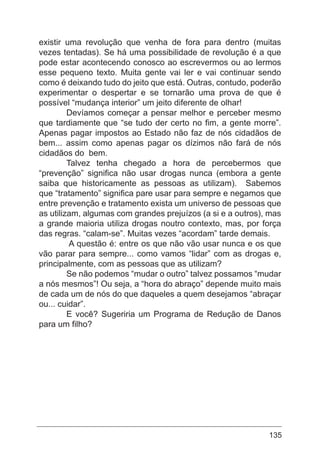 135
existir uma revolução que venha de fora para dentro (muitas
vezes tentadas). Se há uma possibilidade de revolução é a que
pode estar acontecendo conosco ao escrevermos ou ao lermos
esse pequeno texto. Muita gente vai ler e vai continuar sendo
como é deixando tudo do jeito que está. Outras, contudo, poderão
experimentar o despertar e se tornarão uma prova de que é
possível “mudança interior” um jeito diferente de olhar!
	 Devíamos começar a pensar melhor e perceber mesmo
que tardiamente que “se tudo der certo no fim, a gente morre”.
Apenas pagar impostos ao Estado não faz de nós cidadãos de
bem... assim como apenas pagar os dízimos não fará de nós
cidadãos do bem.
	 Talvez tenha chegado a hora de percebermos que
“prevenção” significa não usar drogas nunca (embora a gente
saiba que historicamente as pessoas as utilizam). Sabemos
que “tratamento” significa pare usar para sempre e negamos que
entre prevenção e tratamento exista um universo de pessoas que
as utilizam, algumas com grandes prejuízos (a si e a outros), mas
a grande maioria utiliza drogas noutro contexto, mas, por força
das regras. “calam-se”. Muitas vezes “acordam” tarde demais.
	 A questão é: entre os que não vão usar nunca e os que
vão parar para sempre... como vamos “lidar” com as drogas e,
principalmente, com as pessoas que as utilizam?
	 Se não podemos “mudar o outro” talvez possamos “mudar
a nós mesmos”! Ou seja, a “hora do abraço” depende muito mais
de cada um de nós do que daqueles a quem desejamos “abraçar
ou... cuidar”.
	 E você? Sugeriria um Programa de Redução de Danos
para um filho?
 
