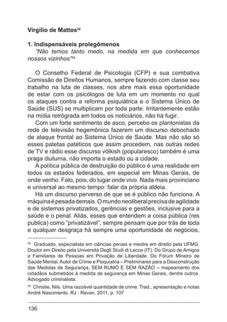 136
Virgílio de Mattos58
1. Indispensáveis prolegômenos
“Não temos tanto medo, na medida em que conhecemos
nossos vizinhos”59
O Conselho Federal de Psicologia (CFP) e sua combativa
Comissão de Direitos Humanos, sempre fazendo com classe seu
trabalho na luta de classes, nos abre mais essa oportunidade
de estar com os psicólogos de luta em um momento no qual
os ataques contra a reforma psiquiátrica e o Sistema Único de
Saúde (SUS) se multiplicam por toda parte. Irritantemente estão
na mídia retrógrada em todos os noticiários, não há fugir.
Com um forte sentimento de asco, percebo os plantonistas da
rede de televisão hegemônica fazerem um discurso debochado
de ataque frontal ao Sistema Único de Saúde. Mas não são só
esses patetas patéticos que assim procedem, nas outras redes
de TV e rádio esse discurso völkish (popularesco) também é uma
praga diuturna, não importa o estado ou a cidade.
A política pública de destruição do público é uma realidade em
todos os estados federados, em especial em Minas Gerais, de
onde venho. Falo, pois, do lugar onde vivo. Nada mais provinciano
e universal ao mesmo tempo: falar da própria aldeia.
Há um discurso perverso de que se é público não funciona. A
máquinaépesadademais.Omundoneoliberalprecisadeagilidade
e de sistemas privatizados, gerências e gestões, inclusive para a
saúde e o penal. Aliás, esses que entendem a coisa pública (res
publica) como “privatizável”, sempre pensam que por trás de toda
e qualquer desgraça há sempre uma oportunidade de negócios,
58
Graduado, especialista em ciências penais e mestre em direito pela UFMG.
Doutor em Direito pela Università Degli Studi di Lecce (IT). Do Grupo de Amigos
e Familiares de Pessoas em Privação de Liberdade. Do Fórum Mineiro de
Saúde Mental. Autor de Crime e Psiquiatria – Preliminares para a Desconstrução
das Medidas de Segurança, SEM RUMO E SEM RAZÃO – mapeamento dos
cidadãos submetidos à medida de segurança em Minas Gerais, dentre outros.
Advogado criminalista.
59
Christie, Nils. Uma razoável quantidade de crime. Trad., apresentação e notas
André Nascimento. RJ : Revan, 2011, p. 107
 