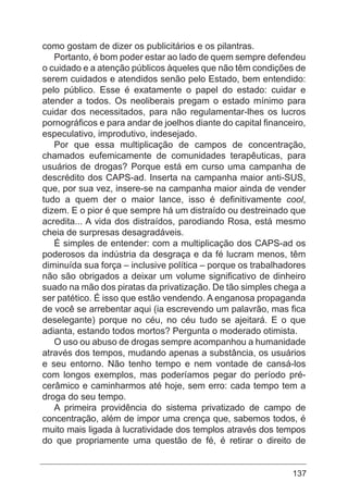 137
como gostam de dizer os publicitários e os pilantras.
Portanto, é bom poder estar ao lado de quem sempre defendeu
o cuidado e a atenção públicos àqueles que não têm condições de
serem cuidados e atendidos senão pelo Estado, bem entendido:
pelo público. Esse é exatamente o papel do estado: cuidar e
atender a todos. Os neoliberais pregam o estado mínimo para
cuidar dos necessitados, para não regulamentar-lhes os lucros
pornográficos e para andar de joelhos diante do capital financeiro,
especulativo, improdutivo, indesejado.
Por que essa multiplicação de campos de concentração,
chamados eufemicamente de comunidades terapêuticas, para
usuários de drogas? Porque está em curso uma campanha de
descrédito dos CAPS-ad. Inserta na campanha maior anti-SUS,
que, por sua vez, insere-se na campanha maior ainda de vender
tudo a quem der o maior lance, isso é definitivamente cool,
dizem. E o pior é que sempre há um distraído ou destreinado que
acredita... A vida dos distraídos, parodiando Rosa, está mesmo
cheia de surpresas desagradáveis.
É simples de entender: com a multiplicação dos CAPS-ad os
poderosos da indústria da desgraça e da fé lucram menos, têm
diminuída sua força – inclusive política – porque os trabalhadores
não são obrigados a deixar um volume significativo de dinheiro
suado na mão dos piratas da privatização. De tão simples chega a
ser patético. É isso que estão vendendo. A enganosa propaganda
de você se arrebentar aqui (ia escrevendo um palavrão, mas fica
deselegante) porque no céu, no céu tudo se ajeitará. E o que
adianta, estando todos mortos? Pergunta o moderado otimista.
O uso ou abuso de drogas sempre acompanhou a humanidade
através dos tempos, mudando apenas a substância, os usuários
e seu entorno. Não tenho tempo e nem vontade de cansá-los
com longos exemplos, mas poderíamos pegar do período pré-
cerâmico e caminharmos até hoje, sem erro: cada tempo tem a
droga do seu tempo.
A primeira providência do sistema privatizado de campo de
concentração, além de impor uma crença que, sabemos todos, é
muito mais ligada à lucratividade dos templos através dos tempos
do que propriamente uma questão de fé, é retirar o direito de
 