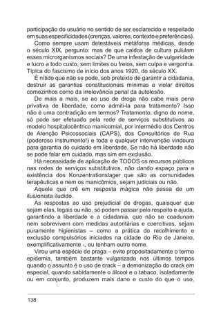 138
participação do usuário no sentido de ser esclarecido e respeitado
emsuasespecificidades(crenças,valores,contextoepreferências).
Como sempre usam detestáveis metáforas médicas, desde
o século XIX, pergunto: mas de que caldos de cultura pululam
esses microrganismos sociais? De uma infestação de vulgaridade
e lucro a todo custo, sem limites ou freios, sem culpa e vergonha.
Típica do fascismo de início dos anos 1920, do século XX.
É nítido que não se pode, sob pretexto de garantir a cidadania,
destruir as garantias constitucionais mínimas e violar direitos
comezinhos como da irrelevância penal da autolesão.
De mais a mais, se ao uso de droga não cabe mais pena
privativa de liberdade, como admiti-la para tratamento? Isso
não é uma contradição em termos? Tratamento, digno do nome,
só pode ser efetuado pela rede de serviços substitutivos ao
modelo hospitalocêntrico manicomial, por intermédio dos Centros
de Atenção Psicossociais (CAPS), dos Consultórios de Rua
(poderoso instrumento!) e toda e qualquer intervenção vindoura
para garantia do cuidado em liberdade. Se não há liberdade não
se pode falar em cuidado, mas sim em exclusão.
Há necessidade de aplicação de TODOS os recursos públicos
nas redes de serviços substitutivos, não dando espaço para a
existência dos Konzentrationslager que são as comunidades
terapêuticas e nem os manicômios, sejam judiciais ou não.
Aquele que crê em resposta mágica não passa de um
ilusionista iludido.
As respostas ao uso prejudicial de drogas, quaisquer que
sejam elas, legais ou não, só podem passar pelo respeito e ajuda,
garantindo a liberdade e a cidadania, que não se coadunam
nem sobrevivem com medidas autoritárias e coercitivas, sejam
puramente higienistas – como a prática do recolhimento e
exclusão compulsórios iniciados na cidade do Rio de Janeiro,
exemplificativamente -, ou tenham outro nome.
Virou uma espécie de praga – evito propositadamente o termo
epidemia, também bastante vulgarizado nos últimos tempos
quando o assunto é o uso de crack – a demonização do crack em
especial, quando sabidamente o álcool e o tabaco, isoladamente
ou em conjunto, produzem mais dano e custo do que o uso,
 