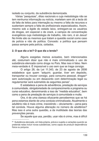 139
isolado ou conjunto, da substância demonizada.
Várias “pesquisas”, ditas nacionais e cuja metodologia não se
tem nenhuma informação ou notícia, martelam sem dó a tecla dó
da falta de leitos para internação ou mesmo a falta de recursos e
sustentam sempre a falta de profissionais especializados. Assim,
mesmo sob a égide do estado laico, entregam-se os usuários
de drogas, em especial o de crack, a campos de concentração
evangélicos cuja metodologia de trabalho, não raro, é só Jesus!
No limite são os mesmos que tratam a questão social como caso
de polícia e não de política. Concedo: a política que pensam
passa sempre pela polícia, coitados.
2. O que diz a lei? O que diz a lenda?
	 Alguns exegetas menos avisados, bem intencionados
até, costumam dizer que não é mais criminalizado o uso de
substância elencada como droga no País. Mas isso é falso. Nem
meia-verdade é. É impossível o uso sem que se traga consigo.
	 O artigo 28, da Lei 11.343, de 23 de agosto de 2006
estabelece que quem “adquirir, guardar, tiver em depósito,
transportar ou trouxer consigo, para consumo pessoal, drogas60
sem autorização ou em desacordo com determinação legal ou
regulamentar será submetido às seguintes penas”.
	 E estabelece a pena de advertência, prestação de serviços
à comunidade, obrigatoriedade de comparecimento a programa ou
curso educativo, denominando a isso de “medida educativa”, bem
como a pena de prestação de serviços à comunidade e multa.
	 Ora, é de uma clareza ofuscante percebermos que se há
pena estamos diante de uma conduta criminalizada. Atualmente o
adultério não é mais crime, inexistindo – obviamente – pena para
tal conduta. Houve alguma alteração no número de adultérios?
Mas isso é uma outra questão, a da inutilidade das teorias das
prevenções penais.
	 Se aquele que usa, perdão, usar não é crime, mas é difícil
60
Substância elencada, em lista própria, prévia e sujeita a variações quando se
pretende nelas incluir novas substâncias, como capaz de produzir dependência
física ou psíquica.
 