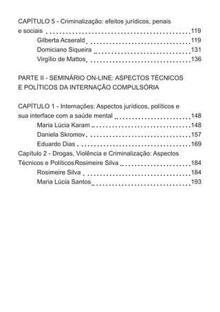 CAPÍTULO 5 - Criminalização: efeitos jurídicos, penais
e sociais	
	 Gilberta Acserald	
	 Domiciano Siqueira 	
	 Virgílio de Mattos	
		
PARTE II - SEMINÁRIO ON-LINE: ASPECTOS TÉCNICOS
E POLÍTICOS DA INTERNAÇÃO COMPULSÓRIA	
	
CAPÍTULO 1 - Internações: Aspectos jurídicos, políticos e
sua interface com a saúde mental	
	 Maria Lúcia Karam
	 Daniela Skromov	
	 Eduardo Dias	
Capítulo 2 - Drogas, Violência e Criminalização: Aspectos
Técnicos e Políticos	Rosimeire Silva	
	 Rosimeire Silva	
	 Maria Lúcia Santos
119
119
131
136
148
148
157
169
184
184
193
 