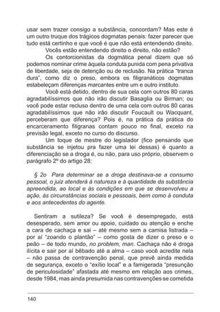 140
usar sem trazer consigo a substância, concordam? Mas este é
um outro truque dos trágicos dogmatas penais: fazer parecer que
tudo está certinho e que você é que não está entendendo direito.
	 Vocês estão entendendo direito o direito, não estão?
	 Os contorcionistas da dogmática penal dizem que só
podemos nominar crime àquela conduta punida com pena privativa
de liberdade, seja de detenção ou de reclusão. Na prática “tranca
dura”, como diz o preso, embora os filigranáticos dogmatas
estabeleçam diferenças marcantes entre um e outro instituto.
	 Você está detido, dentro de sua cela com outros 80 caras
agradabilíssimos que não irão discutir Basaglia ou Birman; ou
você pode estar recluso dentro de uma cela com outros 80 caras
agradabilíssimos que não irão discutir Foucault ou Wacquant,
perceberam que diferença? Pois é, na prática da prática do
encarceramento filigranas contam pouco no final, exceto na
previsão legal, exceto no curso do discurso.
	 Um toque de mestre do legislador (fico pensando que
substância se injetou pra fazer uma lei dessas) é quanto a
diferenciação se a droga é, ou não, para uso próprio, observem o
parágrafo 2º do artigo 28:
§ 2o Para determinar se a droga destinava-se a consumo
pessoal, o juiz atenderá à natureza e à quantidade da substância
apreendida, ao local e às condições em que se desenvolveu a
ação, às circunstâncias sociais e pessoais, bem como à conduta
e aos antecedentes do agente.
Sentiram a sutileza? Se você é desempregado, está
desesperado, sem amor ou apoio, cuidado ou atenção e enche
a cara de cachaça e sai – até mesmo sem a camisa listrada –
por aí “zoando o plantão” – como gosta de dizer o preso e o
peão – de todo mundo, no problem, man. Cachaça não é droga
ilícita e sair por aí bêbado até a alma – caso você acredite nela
– não passa de contravenção penal, que prevê ainda medida
de segurança, exceto o “exílio local” e a famigerada “presunção
de periculosidade” afastada até mesmo em relação aos crimes,
desde 1984, mas ainda presumida nas contravenções se cometida
 