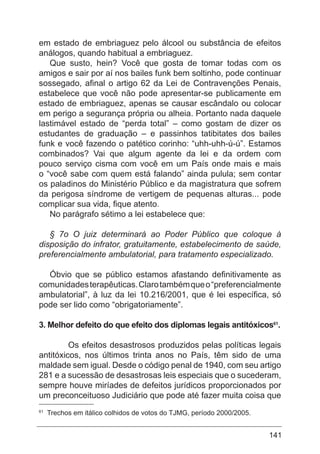 141
em estado de embriaguez pelo álcool ou substância de efeitos
análogos, quando habitual a embriaguez.
Que susto, hein? Você que gosta de tomar todas com os
amigos e sair por aí nos bailes funk bem soltinho, pode continuar
sossegado, afinal o artigo 62 da Lei de Contravenções Penais,
estabelece que você não pode apresentar-se publicamente em
estado de embriaguez, apenas se causar escândalo ou colocar
em perigo a segurança própria ou alheia. Portanto nada daquele
lastimável estado de “perda total” – como gostam de dizer os
estudantes de graduação – e passinhos tatibitates dos bailes
funk e você fazendo o patético corinho: “uhh-uhh-ú-ú”. Estamos
combinados? Vai que algum agente da lei e da ordem com
pouco serviço cisma com você em um País onde mais e mais
o “você sabe com quem está falando” ainda pulula; sem contar
os paladinos do Ministério Público e da magistratura que sofrem
da perigosa síndrome de vertigem de pequenas alturas... pode
complicar sua vida, fique atento.
No parágrafo sétimo a lei estabelece que:
§ 7o O juiz determinará ao Poder Público que coloque à
disposição do infrator, gratuitamente, estabelecimento de saúde,
preferencialmente ambulatorial, para tratamento especializado.
Óbvio que se público estamos afastando definitivamente as
comunidadesterapêuticas.Clarotambémqueo“preferencialmente
ambulatorial”, à luz da lei 10.216/2001, que é lei específica, só
pode ser lido como “obrigatoriamente”.
	
3. Melhor defeito do que efeito dos diplomas legais antitóxicos61
.
Os efeitos desastrosos produzidos pelas políticas legais
antitóxicos, nos últimos trinta anos no País, têm sido de uma
maldade sem igual. Desde o código penal de 1940, com seu artigo
281 e a sucessão de desastrosas leis especiais que o sucederam,
sempre houve miríades de defeitos jurídicos proporcionados por
um preconceituoso Judiciário que pode até fazer muita coisa que
61
Trechos em itálico colhidos de votos do TJMG, período 2000/2005.
 