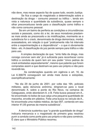 142
não deve, mas nesse aspecto faz de quase tudo, exceto Justiça.
Se fica a cargo do magistrado a determinação sobre a
destinação da droga – consumo pessoal ou tráfico -, tendo em
vista a natureza e quantidade da substância, quase sempre o
olhar preconceituoso tende para a classificação como tráfico e
não como consumo pessoal.
Se em um bairro de periferia as condições e circunstâncias
sociais e pessoais, como diz a lei, de seus moradores prestam-
se mais ainda ao preconceito e às mistificações, mormente se a
substância for o crack, denominada de droga demoníaca, mortal,
avassaladora, em relação à qual “praticamente não há intervalo
entre a experimentação e a dependência” – o que é obviamente
falso - etc. A classificação do juiz pende sempre para tráfico e não
para uso.
A simples declaração de que; “sinto falta da droga, mas
consigo conviver sem ela” já é suficiente para reconhecer como
tráfico a conduta de quem tem em seu poder “cinco pedras de
crack embaladas separadamente”, mesmo que patente que foram
compradas assim e que destinam-se para uso próprio e não para
revendê-las.
As condenações quando em vigência o art. 16, da
Lei 6.368/76 conseguiam ser ainda mais duras e estúpidas,
exemplificativamente:
“No dia 29 de junho de 2001, por volta das 16h, policiais
militares, após denúncia anônima, dirigiram-se para o local
denominado X, sobre a ponte do Rio Novo, na comarca de
Cataguases, onde abordaram A. e B. Feita busca pessoal em A.,
foi encontrado no bolso de sua calça uma pequena quantidade de
maconha, envolta em plástico. Feita uma busca no veículo de A.,
foi encontrada uma maleta médica, do tipo 007, contendo em seu
interior 41,05 gramas da mesma substância”.
A denúncia sustentou que “a grande quantidade de droga”
indicaria mercancia e o magistrado de primeiro grau resolveu
punir a conduta como porte para uso próprio e não para comércio.
É claro que o Ministério Público recorreu.
 