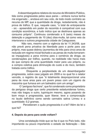 143
Adesembargadora relatora do recurso do Ministério Público,
tida como progressista pelos seus pares – embora nunca tenha
me enganado -, anotava em seu voto, de todo modo contrário ao
recurso do MP, que a quantidade de droga, isoladamente, não é
prova de tráfico. E que, naquele caso, “o total de entorpecente
- sic - apreendido em poder do recorrido é compatível com sua
condição econômica, e tudo indica que se destinava apenas ao
consumo próprio”. Continuou condenado a 6 (seis) meses de
detenção e pagamento de 10 (dez) dias-multa, tal como veio da
interiorana e outrora progressista cidade de Cataguases.
Não raro, mesmo com a vigência da lei 11.343/06, que
não prevê pena privativa de liberdade para o porte para uso
próprio, mas quase dobrou (aumentou de três para cinco anos de
reclusão em regime inicial fechado e as penas de multa tornaram-
se impagáveis) a pena mínima para o comércio de droga, as
condenações por tráfico, quando, na realidade não havia mais
do que compra de uma quantidade maior para uso próprio, ou
a compra coletiva para diminuição do custo e do risco, também
tratada como tráfico.
Eloquente a perplexidade de um desembargador
progressista, sobre caso julgado em 2009 e no qual foi o relator
vencido, o registro de que “é totalmente desproporcional uma
pena de nove anos para um jovem preso com um cigarro de
maconha que fumava em um balneário com um amigo”.
O “perigoso facínora”, que foi condenado como proprietário
da perigosa droga que certo presidente estadunidense fumou,
mas não tragou e outro, tupiniquim mesmo, agora posando de
bom moço e progressista, quer liberar, teve a comprovação
no laudo definitivo como sendo cannabis sativa Linneu e a
quantidade: 0,2 gramas.
Perceberam o quão progressista é a lei? Além da lei o
que há?
4. Depois da pena para onde voltam?
Uma constatação triste que se faz é que no País todo, não
importando ou pouco importando o estado da federação – São
 