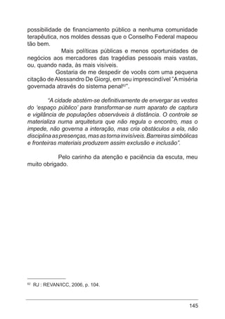 145
possibilidade de financiamento público a nenhuma comunidade
terapêutica, nos moldes dessas que o Conselho Federal mapeou
tão bem.
Mais políticas públicas e menos oportunidades de
negócios aos mercadores das tragédias pessoais mais vastas,
ou, quando nada, às mais visíveis.
Gostaria de me despedir de vocês com uma pequena
citação de Alessandro De Giorgi, em seu imprescindível ”Amiséria
governada através do sistema penal62
”.
“A cidade abstém-se definitivamente de envergar as vestes
do ‘espaço público’ para transformar-se num aparato de captura
e vigilância de populações observáveis à distância. O controle se
materializa numa arquitetura que não regula o encontro, mas o
impede, não governa a interação, mas cria obstáculos a ela, não
disciplinaaspresenças,masastornainvisíveis.Barreirassimbólicas
e fronteiras materiais produzem assim exclusão e inclusão”.
Pelo carinho da atenção e paciência da escuta, meu
muito obrigado.
	 	
	
62
RJ : REVAN/ICC, 2006, p. 104.
 