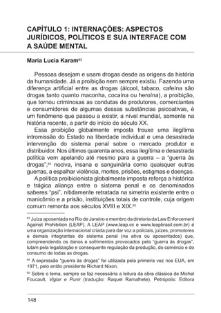 148
CAPÍTULO 1: INTERNAÇÕES: ASPECTOS
JURÍDICOS, POLÍTICOS E SUA INTERFACE COM
A SAÚDE MENTAL
Maria Lucia Karam63
Pessoas desejam e usam drogas desde as origens da história
da humanidade. Já a proibição nem sempre existiu. Fazendo uma
diferença artificial entre as drogas (álcool, tabaco, cafeína são
drogas tanto quanto maconha, cocaína ou heroína), a proibição,
que tornou criminosas as condutas de produtores, comerciantes
e consumidores de algumas dessas substâncias psicoativas, é
um fenômeno que passou a existir, a nível mundial, somente na
história recente, a partir do início do século XX.
Essa proibição globalmente imposta trouxe uma ilegítima
intromissão do Estado na liberdade individual e uma desastrada
intervenção do sistema penal sobre o mercado produtor e
distribuidor. Nos últimos quarenta anos, essa ilegítima e desastrada
política vem apelando até mesmo para a guerra – a “guerra às
drogas”,64
nociva, insana e sanguinária como quaisquer outras
guerras, a espalhar violência, mortes, prisões, estigmas e doenças.
A política proibicionista globalmente imposta reforça a histórica
e trágica aliança entre o sistema penal e os denominados
saberes “psi”, nitidamente retratada na simetria existente entre o
manicômio e a prisão, instituições totais de controle, cuja origem
comum remonta aos séculos XVIII e XIX.65
63
Juíza aposentada no Rio de Janeiro e membro da diretoria da Law Enforcement
Against Prohibition (LEAP). A LEAP (www.leap.cc e www.leapbrasil.com.br) é
uma organização internacional criada para dar voz a policiais, juízes, promotores
e demais integrantes do sistema penal (na ativa ou aposentados) que,
compreendendo os danos e sofrimentos provocados pela “guerra às drogas”,
lutam pela legalização e consequente regulação da produção, do comércio e do
consumo de todas as drogas.
64
A expressão “guerra às drogas” foi utilizada pela primeira vez nos EUA, em
1971, pelo então presidente Richard Nixon.
65
Sobre o tema, sempre se faz necessária a leitura da obra clássica de Michel
Foucault, Vigiar e Punir (tradução: Raquel Ramalhete). Petrópolis: Editora
 