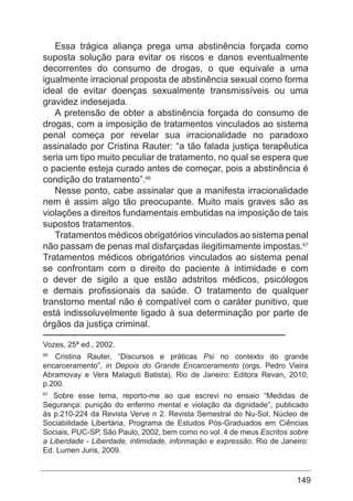 149
Essa trágica aliança prega uma abstinência forçada como
suposta solução para evitar os riscos e danos eventualmente
decorrentes do consumo de drogas, o que equivale a uma
igualmente irracional proposta de abstinência sexual como forma
ideal de evitar doenças sexualmente transmissíveis ou uma
gravidez indesejada.
A pretensão de obter a abstinência forçada do consumo de
drogas, com a imposição de tratamentos vinculados ao sistema
penal começa por revelar sua irracionalidade no paradoxo
assinalado por Cristina Rauter: “a tão falada justiça terapêutica
seria um tipo muito peculiar de tratamento, no qual se espera que
o paciente esteja curado antes de começar, pois a abstinência é
condição do tratamento”.66
Nesse ponto, cabe assinalar que a manifesta irracionalidade
nem é assim algo tão preocupante. Muito mais graves são as
violações a direitos fundamentais embutidas na imposição de tais
supostos tratamentos.
Tratamentos médicos obrigatórios vinculados ao sistema penal
não passam de penas mal disfarçadas ilegitimamente impostas.67
Tratamentos médicos obrigatórios vinculados ao sistema penal
se confrontam com o direito do paciente à intimidade e com
o dever de sigilo a que estão adstritos médicos, psicólogos
e demais profissionais da saúde. O tratamento de qualquer
transtorno mental não é compatível com o caráter punitivo, que
está indissoluvelmente ligado à sua determinação por parte de
órgãos da justiça criminal.
Vozes, 25ª ed., 2002.
66
Cristina Rauter, “Discursos e práticas Psi no contexto do grande
encarceramento”, in Depois do Grande Encarceramento (orgs. Pedro Vieira
Abramovay e Vera Malaguti Batista), Rio de Janeiro: Editora Revan, 2010,
p.200.
67
Sobre esse tema, reporto-me ao que escrevi no ensaio “Medidas de
Segurança: punição do enfermo mental e violação da dignidade”, publicado
às p.210-224 da Revista Verve n 2. Revista Semestral do Nu-Sol, Núcleo de
Sociabilidade Libertária, Programa de Estudos Pós-Graduados em Ciências
Sociais, PUC-SP, São Paulo, 2002, bem como no vol. 4 de meus Escritos sobre
a Liberdade - Liberdade, intimidade, informação e expressão. Rio de Janeiro:
Ed. Lumen Juris, 2009.
 