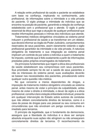 150
A relação entre profissional da saúde e paciente se estabelece
com base na confiança, implicando no conhecimento, pelo
profissional, de informações sobre a intimidade e a vida privada
do paciente. O sigilo protege a intimidade do indivíduo que se
encontra na posição de paciente, garantindo a relação de confiança
estabelecida com o profissional que o atende. O sigilo é parte
essencial da ética que rege a atuação de qualquer profissional que
recebe informações pessoais e íntimas dos indivíduos que atende.
Tratamentos médicos obrigatórios vinculados ao sistema penal
induzem o profissional da saúde a se transformar em um delator,
que deverá informar ao órgão do Poder Judiciário, comportamentos
reservados de seus pacientes, assim claramente violando o sigilo
profissional garantidor da intimidade e da vida privada. A natureza
obrigatória do tratamento e sua integração ao sistema penal
implicam um controle do juiz sobre o indivíduo a quem o tratamento
foi imposto, controle que é feito exatamente a partir de informações
prestadas pelos próprios encarregados do tratamento.
Os princípios fundamentais que regem a ética dos profissionais
da saúde estabelecem seu compromisso com seus pacientes.
Sua prioridade sempre há de ser a saúde de seus pacientes e
não os interesses do sistema penal; suas avaliações deverão
se basear nas necessidades dos pacientes, prevalecendo sobre
qualquer outra questão não-médica.
No que concerne a meros dependentes de drogas, a
imposição de tratamento médico obrigatório vinculado ao sistema
penal, antes mesmo de violar o princípio da culpabilidade, antes
mesmo de violar o direito à intimidade, o dever de sigilo e a ética
profissional,constituiclaraviolaçãoàliberdadeindividual,presente
em qualquer intervenção do Estado sobre autores de condutas
que não afetam concretamente direitos de terceiros, como é o
caso da posse de drogas para uso pessoal ou seu consumo em
circunstâncias que não envolvam um perigo concreto, direto e
imediato para terceiros.
O princípio da legalidade, que é fundamento da democracia,
assegura que a liberdade do indivíduo é e deve ser sempre
absoluta enquanto suas ações não atingirem ou não ameaçarem
concretamente direitos de terceiros. O reconhecimento da
 