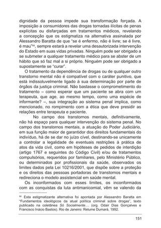 151
dignidade da pessoa impede sua transformação forçada. A
imposição a consumidores das drogas tornadas ilícitas de penas
explícitas ou disfarçadas em tratamentos médicos, revelando
a concepção que os estigmatiza na alternativa assinalada por
Alessandro Baratta de que “se é enfermo, não é livre; se é livre,
é mau”68
, sempre estará a revelar uma desautorizada intervenção
do Estado em suas vidas privadas. Ninguém pode ser obrigado a
se submeter a qualquer tratamento médico para se abster de um
hábito que só faz mal a si próprio. Ninguém pode ser obrigado a
supostamente se “curar”.
O tratamento da dependência de drogas ou de qualquer outro
transtorno mental não é compatível com o caráter punitivo, que
está indissoluvelmente ligado à sua determinação por parte de
órgãos da justiça criminal. Não bastasse o comprometimento do
tratamento – como esperar que um paciente se abra com um
terapeuta, que age, ao mesmo tempo, como uma espécie de
informante? –, sua integração ao sistema penal implica, como
mencionado, no rompimento com a ética que deve presidir as
relações entre terapeuta e paciente.
	 No campo dos transtornos mentais, definitivamente,
não há espaço para qualquer intervenção do sistema penal. No
campo dos transtornos mentais, a atuação do Poder Judiciário,
em sua função maior de garantidor dos direitos fundamentais do
indivíduo, há de se dar no juízo cível, destinando-se unicamente
a controlar a legalidade de eventuais restrições à prática de
atos da vida civil, como em hipóteses de pedidos de interdição
(artigo 1767 e seguintes do Código Civil) e/ou de tratamentos
compulsórios, requeridos por familiares, pelo Ministério Público,
ou determinados por profissionais da saúde, observados os
limites dados pela Lei 10216/2001, que dispõe sobre a proteção
e os direitos das pessoas portadoras de transtornos mentais e
redireciona o modelo assistencial em saúde mental.
Os inconformados com esses limites, os inconformados
com as conquistas da luta antimanicomial, vêm se valendo da
68
Esta estigmatizante alternativa foi apontada por Alessandro Baratta em
“Fundamentos ideológicos da atual política criminal sobre drogas”, texto
publicado na coletânea Só Socialmente.... (org. Odair Dias Gonçalves e
Francisco Inácio Bastos). Rio de Janeiro: Relume Dumará, 1992.
 