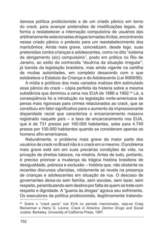 152
danosa política proibicionista e de um criado pânico em torno
do crack, para avançar pretensões de modificações legais, de
forma a restabelecer a internação compulsória de usuários das
arbitrariamenteselecionadasdrogastornadasilícitas,encontrando
nesse criado pânico o pretexto para um reestabelecimento dos
manicômios. Ainda mais grave, concretizam, desde logo, suas
pretensões contra crianças e adolescentes, como no dito “sistema
de abrigamento (sic) compulsório”, posto em prática no Rio de
Janeiro, ao estilo da conhecida “doutrina da situação irregular”,
já banida da legislação brasileira, mas ainda vigente na cartilha
de muitas autoridades, em completo desacordo com o que
estabelece o Estatuto da Criança e do Adolescente (Lei 8069/90).
A mídia e políticos dos mais variados matizes têm estimulado
esse pânico do crack – cópia perfeita da histeria sobre a mesma
substância que dominou a cena nos EUA de 1986 a 1992.69
Lá, a
conseqüência foi a introdução na legislação norte-americana de
penas mais rigorosas para crimes relacionados ao crack, que se
constituiu em fator significativo para o aumento da impressionante
disparidade racial que caracteriza o encarceramento massivo
registrado naquele país – a taxa de encarceramento nos EUA,
que é de 731 presos por 100.000 habitantes, sobe para 4.749
presos por 100.000 habitantes quando se consideram apenas os
homens afro-americanos.
Naturalmente, o problema mais grave da maior parte dos
usuários de crack no Brasil não é o crack em si mesmo. O problema
mais grave está sim em suas precárias condições de vida, na
privação de direitos básicos, na miséria. Antes de tudo, portanto,
é preciso priorizar a mudança da trágica história brasileira de
desigualdade, pobreza e exclusão – história que, não obstante os
recentes discursos ufanistas, nitidamente se revela na presença
de crianças e adolescentes em situação de rua. O descaso de
governantes deixa-os sem família, sem escolas, sem lazer, sem
respeito, perambulando sem destino por falta de quem os trate com
respeito e dignidade. A “guerra às drogas” agrava seu sofrimento.
Os executores da política proibicionista, ilegitimamente tratando-
69
Sobre o “crack panic” nos EUA no periodo mencionado, veja-se Craig
Reinarman e Harry G. Levine: Crack in America: Demon Drugs and Social
Justice. Berkeley: University of California Press, 1997.
 
