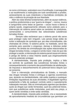 153
os como criminosos, submetem-nos à humilhação, à perseguição
e ao recolhimento a instituições em tudo semelhantes a prisões,
acrescentando às suas miseráveis e traumáticas condições de
vida a violência da privação de sua liberdade.
Além de violar direitos fundamentais, além de causar violência,
a política proibicionista e sua “guerra às drogas” – nociva, insana
e sanguinária como todas as guerras – causa riscos e danos à
própria saúde, enganosamente utilizada como pretexto para a
intervenção do sistema penal sobre as condutas de produtores,
comerciantes e consumidores das selecionadas substâncias
tornadas ilícitas.
	 Sempre cabe esclarecer que o sistema penal não serve
para proteger nada nem ninguém. Leis penais longe estão de
evitar a realização de condutas que, por elas criminalizadas, são
chamadas de crimes. O sistema penal, na realidade, serve tão
somente para exercitar o enganoso, danoso e doloroso poder
punitivo. No âmbito da criminalização das ações relacionadas às
drogas tornadas ilícitas, o engano é ainda maior: mais do que não
proteger a saúde, a intervenção do sistema penal causa sim danos
e perigo de danos a essa mesma saúde que enganosamente
anuncia pretender proteger.
A clandestinidade, imposta pela proibição, implica a falta
de controle de qualidade das substâncias tornadas ilícitas e
consequentemente o aumento das possibilidades de adulteração,
de impureza e desconhecimento do potencial tóxico daquilo que
se consome.
Com a intervenção criminalizadora do Estado, o mercado
das drogas tornadas ilícitas é entregue a agentes econômicos
que, atuando na clandestinidade, não estão sujeitos a quaisquer
limitações reguladoras de suas atividades. A ilegalidade significa
exatamente a falta de qualquer controle sobre o supostamente
indesejado mercado. São os criminalizados agentes que decidem
quais as drogas que serão fornecidas, qual seu potencial tóxico,
com que substâncias serão misturadas, qual será seu preço, a
quem serão vendidas e onde serão vendidas.
A clandestinidade, imposta pela proibição, cria a necessidade
de aproveitamento imediato de circunstâncias que permitam um
 
