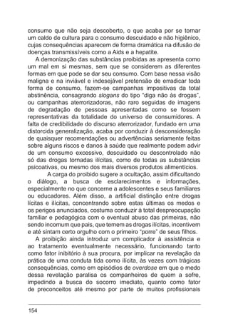 154
consumo que não seja descoberto, o que acaba por se tornar
um caldo de cultura para o consumo descuidado e não higiênico,
cujas consequências aparecem de forma dramática na difusão de
doenças transmissíveis como a Aids e a hepatite.
A demonização das substâncias proibidas as apresenta como
um mal em si mesmas, sem que se considerem as diferentes
formas em que pode se dar seu consumo. Com base nessa visão
maligna e na inviável e indesejável pretensão de erradicar toda
forma de consumo, fazem-se campanhas impositivas da total
abstinência, consagrando slogans do tipo “diga não às drogas”,
ou campanhas aterrorizadoras, não raro seguidas de imagens
de degradação de pessoas apresentadas como se fossem
representativas da totalidade do universo de consumidores. A
falta de credibilidade do discurso aterrorizador, fundado em uma
distorcida generalização, acaba por conduzir à desconsideração
de quaisquer recomendações ou advertências seriamente feitas
sobre alguns riscos e danos à saúde que realmente podem advir
de um consumo excessivo, descuidado ou descontrolado não
só das drogas tornadas ilícitas, como de todas as substâncias
psicoativas, ou mesmo dos mais diversos produtos alimentícios.
	 A carga do proibido sugere a ocultação, assim dificultando
o diálogo, a busca de esclarecimentos e informações,
especialmente no que concerne a adolescentes e seus familiares
ou educadores. Além disso, a artificial distinção entre drogas
lícitas e ilícitas, concentrando sobre estas últimas os medos e
os perigos anunciados, costuma conduzir à total despreocupação
familiar e pedagógica com o eventual abuso das primeiras, não
sendo incomum que pais, que temem as drogas ilícitas, incentivem
e até sintam certo orgulho com o primeiro “porre” de seus filhos.
A proibição ainda introduz um complicador à assistência e
ao tratamento eventualmente necessário, funcionando tanto
como fator inibitório à sua procura, por implicar na revelação da
prática de uma conduta tida como ilícita, às vezes com trágicas
consequências, como em episódios de overdose em que o medo
dessa revelação paralisa os companheiros de quem a sofre,
impedindo a busca do socorro imediato, quanto como fator
de preconceitos até mesmo por parte de muitos profissionais
 