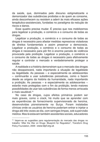 155
da saúde, que, dominados pelo discurso estigmatizante e
demonizador das substâncias proibidas e de quem as consome,
ainda desconhecem ou resistem a aderir às mais eficazes ações
terapêutico-assistenciais, fundadas no paradigma da redução de
riscos e danos.
Esse quadro precisa mudar. É preciso que nos mobilizemos
para legalizar a produção, o comércio e o consumo de todas as
drogas.
Legalizar a produção, o comércio e o consumo de todas as
drogas é necessário para afastar medidas repressivas violadoras
de direitos fundamentais e assim preservar a democracia.
Legalizar a produção, o comércio e o consumo de todas as
drogas é necessário para pôr fim à enorme parcela de violência
provocada pela proibição. Legalizar a produção, o comércio e
o consumo de todas as drogas é necessário para efetivamente
regular e controlar o mercado e verdadeiramente proteger a
saúde.
A realidade e a história demonstram que o mercado das drogas
não desaparecerá, nada importando a situação de legalidade
ou ilegalidade. As pessoas – e especialmente os adolescentes
– continuarão a usar substâncias psicoativas, como o fazem
desde as origens da história da humanidade, nada importando
a proibição. As pessoas – e especialmente os adolescentes –
estarão mais protegidas com o fim da proibição, tendo maiores
possibilidades de usar tais substâncias de forma menos arriscada
e mais saudável.70
No caso de drogas, cujos efeitos primários podem ser
mais graves, como o crack, há muito que se aprender com
as experiências de fornecimento supervisionado de heroína,
desenvolvidas pioneiramente na Suíça. Foram instaladas
clínicas onde os usuários de heroína poderiam entrar e injetar a
droga até três vezes ao dia, com seringas limpas, sob supervisão
médica. Mas lá estavam também assistentes sociais, educadores
70
Vejam-se as sugestões para regulamentação do mercado das drogas no
trabalho “After the War on Drugs: Blueprint for Regulation”, Transform Drug
Policy Foundation, 2009 - www.tdpf.org.uk
 