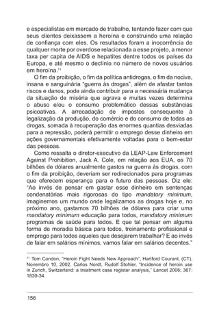 156
e especialistas em mercado de trabalho, tentando fazer com que
seus clientes deixassem a heroína e construindo uma relação
de confiança com eles. Os resultados foram a inocorrência de
qualquer morte por overdose relacionada a esse projeto, a menor
taxa per capita de AIDS e hepatites dentre todos os países da
Europa, e até mesmo o declínio no número de novos usuários
em heroína.71
O fim da proibição, o fim da política antidrogas, o fim da nociva,
insana e sanguinária “guerra às drogas”, além de afastar tantos
riscos e danos, pode ainda contribuir para a necessária mudança
da situação de miséria que agrava e muitas vezes determina
o abuso e/ou o consumo problemático dessas substâncias
psicoativas. A arrecadação de impostos consequente à
legalização da produção, do comércio e do consumo de todas as
drogas, somada à recuperação das enormes quantias desviadas
para a repressão, poderá permitir o emprego desse dinheiro em
ações governamentais efetivamente voltadas para o bem-estar
das pessoas.
Como ressalta o diretor-executivo da LEAP-Law Enforcement
Against Prohibition, Jack A. Cole, em relação aos EUA, os 70
bilhões de dólares anualmente gastos na guerra às drogas, com
o fim da proibição, deveriam ser redirecionados para programas
que oferecem esperança para o futuro das pessoas. Diz ele:
“Ao invés de pensar em gastar esse dinheiro em sentenças
condenatórias mais rigorosas do tipo mandatory minimum,
imaginemos um mundo onde legalizamos as drogas hoje e, no
próximo ano, gastamos 70 bilhões de dólares para criar uma
mandatory minimum educação para todos, mandatory minimum
programas de saúde para todos. E que tal pensar em alguma
forma de moradia básica para todos, treinamento profissional e
emprego para todos aqueles que desejarem trabalhar? E ao invés
de falar em salários mínimos, vamos falar em salários decentes.”
71
Tom Condon, “Heroin Fight Needs New Approach”, Hartford Courant, (CT),
Novembro 10, 2002. Carlos Nordt, Rudolf Stohler, “Incidence of heroin use
in Zurich, Switzerland: a treatment case register analysis,” Lancet 2006; 367:
1830-34.
 