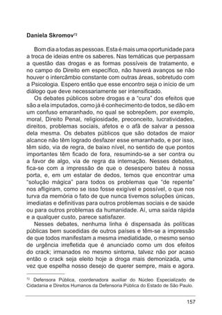 157
Daniela Skromov72
Bom dia a todas as pessoas. Esta é mais uma oportunidade para
a troca de ideias entre os saberes. Nas temáticas que perpassam
a questão das drogas e as formas possíveis de tratamento, e
no campo do Direito em específico, não haverá avanços se não
houver o intercâmbio constante com outras áreas, sobretudo com
a Psicologia. Espero então que esse encontro seja o início de um
diálogo que deve necessariamente ser intensificado.
Os debates públicos sobre drogas e a “cura” dos efeitos que
são a ela imputados, como já é conhecimento de todos, se dão em
um confuso emaranhado, no qual se sobrepõem, por exemplo,
moral, Direito Penal, religiosidade, preconceito, lucratividades,
direitos, problemas sociais, afetos e o afã de salvar a pessoa
dela mesma. Os debates públicos que são dotados de maior
alcance não têm logrado desfazer esse emaranhado, e por isso,
têm sido, via de regra, de baixo nível, no sentido de que pontos
importantes têm ficado de fora, resumindo-se a ser contra ou
a favor de algo, via de regra da internação. Nesses debates,
fica-se com a impressão de que o desespero bateu à nossa
porta, e, em um estalar de dedos, temos que encontrar uma
“solução mágica” para todos os problemas que “de repente”
nos afligiram, como se isso fosse exigível e possível, o que nos
turva da memória o fato de que nunca tivemos soluções únicas,
imediatas e definitivas para outros problemas sociais e de saúde
ou para outros problemas da humanidade. Aí, uma saída rápida
e a qualquer custo, parece satisfazer.
Nesses debates, nenhuma linha é dispensada às políticas
públicas bem sucedidas de outros países e têm-se a impressão
de que todos manifestam a mesma imediatidade, o mesmo senso
de urgência irrefletida que é anunciado como um dos efeitos
do crack; irmanados no mesmo sintoma, talvez não por acaso
então o crack seja eleito hoje a droga mais demonizada, uma
vez que espelha nosso desejo de querer sempre, mais e agora.
72
Defensora Pública, coordenadora auxiliar do Núcleo Especializado de
Cidadania e Direitos Humanos da Defensoria Pública do Estado de São Paulo.
 