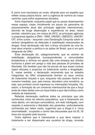 158
E como num narcisismo ao revés, olhando para um espelho que
reflete nossa própria feiúra, vem a urgência de varrê-la do nosso
caminho, para enfim respirarmos aliviados.
Acho importante, enquanto papel que eu possa desempenhar
nesse espaço, trazer inicialmente um pouco do panorama do
posicionamento atual das principais agências internacionais,
advindo de longa observação e experiência na área; nesse
sentido, relembro que, em março de 2012, as principais agências
e programas ligados à ONU - OMS, UNODC, UNESCO, UNICEF,
OIT, entre outras - lançaram uma Declaração Conjunta sobre os
centros obrigatórios de detenção e reabilitação relacionados às
drogas. Essa declaração não tem a força vinculante de uma lei,
mas deve orientar a política e as ações do Brasil, que é um país
integrante da ONU.
Essa declaração diz, categoricamente, que os centros de
reabilitação obrigatórios (correspondentes a comunidades
terapêuticas e clínicas em geral) são uma ameaça aos direitos
humanos e põem em perigo a vida das pessoas ali privadas de
liberdade. Diz também que não há provas de que esses centros
sejam eficazes e propícios no tratamento contra a drogadição.
E, nesse sentido, a declaração recomenda que os estados
integrantes da ONU simplesmente fechem os seus centros
de tratamento forçado e que, enquanto não possam fazê-lo de
maneira imediata, que, pelo menos, decretem uma moratória, ou
seja, que proíbam novos ingressos ou internações forçadas. Há,
assim, a formação de um consenso internacional de que a força
anda de mãos dadas com os maus tratos e que não é eficaz como
método de tratamento.
Referida declaração reafirma todos os princípios que são
conhecidos como da reforma psiquiátrica, que é tratamento em
meio aberto, em serviços comunitários, em rede interligada, com
respeito à autonomia e liberdade dos pacientes, profundamente
conhecidos por todos vocês, sugerindo que a droga é a “nova
anormalidade”, ocupando o centro das discussões que há 20, 30
anos era ocupado pela loucura.
Outro diploma que é interessante e que deve inspirar o
tratamento a ser dispensado aos usuários de droga, consiste
 
