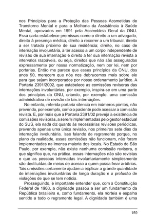 159
nos Princípios para a Proteção das Pessoas Acometidas de
Transtorno Mental e para a Melhoria da Assistência à Saúde
Mental, aprovados em 1991 pela Assembleia Geral da ONU.
Essa carta estabelece premissas como o direito a um advogado,
direito à presença médica, direito a recorrer a um tribunal, direito
a ser tratado próximo de sua residência; direito, no caso de
internação involuntária, a ter acesso a um corpo independente de
revisão de sua internação e direito a ter sua internação revista a
intervalos razoáveis, ou seja, direitos que não são assegurados
expressamente por nossa normatização, nem por lei, nem por
portarias. Então me parece que esses princípios da ONU, dos
anos 90, merecem que nós nos debrucemos mais sobre ele
para que sejam incorporados por nosso ordenamento jurídico. A
Portaria 2391/2002, que estabelece as comissões revisoras das
internações involuntárias, por exemplo, inspira-se em uma parte
dos princípios da ONU, criando, por exemplo, uma comissão
administrativa de revisão de tais internações.
No entanto, referida portaria silencia em inúmeros pontos, não
prevendo, por exemplo, como o paciente pode acessar a comissão
revista. E, por mais que a Portaria 2391/02 preveja a existência de
comissões revisoras, a serem implementadas pelo gestor estadual
do SUS, ela nada diz quanto às necessárias revisões periódicas,
prevendo apenas uma única revisão, nos primeiros sete dias da
internação involuntária. Isso falando de regramento porque, no
plano da realidade, essas comissões não funcionam, não foram
implementadas na imensa maioria dos locais. No Estado de São
Paulo, por exemplo, não existe nenhuma comissão revisora, o
que significa que, na prática, essas internações não são revistas
e que as pessoas internadas involuntariamente simplesmente
são destituídas de meios de acesso a quem possa frear arbítrios.
Tais omissões certamente ajudam a explicar a grande quantidade
de internações involuntárias de longa duração e a profusão de
violações de que se tem notícia.
Prosseguindo, é importante entender que, com a Constituição
Federal de 1988, a dignidade passou a ser um fundamento da
República brasileira e, como fundamento, ela norteia e espalha
sentido a todo o regramento legal. A dignidade também é uma
 