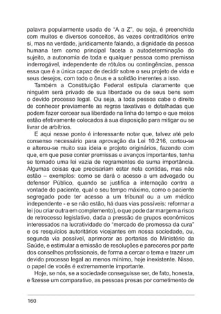 160
palavra popularmente usada de “A a Z”, ou seja, é preenchida
com muitos e diversos conceitos, às vezes contraditórios entre
si, mas na verdade, juridicamente falando, a dignidade da pessoa
humana tem como principal faceta a autodeterminação do
sujeito, a autonomia de toda e qualquer pessoa como premissa
inderrogável, independente de rótulos ou contingências, pessoa
essa que é a única capaz de decidir sobre o seu projeto de vida e
seus desejos, com todo o ônus e a solidão inerentes a isso.
Também a Constituição Federal estipula claramente que
ninguém será privado de sua liberdade ou de seus bens sem
o devido processo legal. Ou seja, a toda pessoa cabe o direito
de conhecer previamente as regras taxativas e detalhadas que
podem fazer cercear sua liberdade na linha do tempo e que meios
estão efetivamente colocados à sua disposição para mitigar ou se
livrar de arbítrios.
E aqui nesse ponto é interessante notar que, talvez até pelo
consenso necessário para aprovação da Lei 10.216, cortou-se
e alterou-se muito sua ideia e projeto originários, fazendo com
que, em que pese conter premissas e avanços importantes, tenha
se tornado uma lei vazia de regramentos de suma importância.
Algumas coisas que precisariam estar nela contidas, mas não
estão – exemplos: como se dará o acesso a um advogado ou
defensor Público, quando se justifica a internação contra a
vontade do paciente, qual o seu tempo máximo, como o paciente
segregado pode ter acesso a um tribunal ou a um médico
independente - e se não estão, há duas vias possíveis: reformar a
lei (ou criar outra em complemento), o que pode dar margem a risco
de retrocesso legislativo, dada a pressão de grupos econômicos
interessados na lucratividade do “mercado de promessa da cura”
e os resquícios autoritários vicejantes em nossa sociedade, ou,
segunda via possível, aprimorar as portarias do Ministério da
Saúde, e estimular a emissão de resoluções e pareceres por parte
dos conselhos profissionais, de forma a cercar o tema e trazer um
devido processo legal ao menos mínimo, hoje inexistente. Nisso,
o papel de vocês é extremamente importante.
Hoje, se nós, se a sociedade conseguisse ser, de fato, honesta,
e fizesse um comparativo, as pessoas presas por cometimento de
 