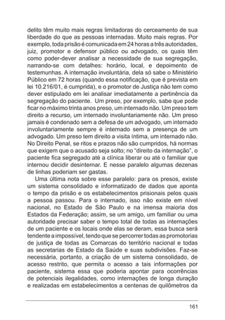 161
delito têm muito mais regras limitadoras do cerceamento de sua
liberdade do que as pessoas internadas. Muito mais regras. Por
exemplo,todaprisãoécomunicadaem24horasatrêsautoridades,
juiz, promotor e defensor público ou advogado, os quais têm
como poder-dever analisar a necessidade de sua segregação,
narrando-se com detalhes: horário, local, e depoimento de
testemunhas. A internação involuntária, dela só sabe o Ministério
Público em 72 horas (quando essa notificação, que é prevista em
lei 10.216/01, é cumprida), e o promotor de Justiça não tem como
dever estipulado em lei analisar imediatamente a pertinência da
segregação do paciente. Um preso, por exemplo, sabe que pode
ficar no máximo trinta anos preso, um internado não. Um preso tem
direito a recurso, um internado involuntariamente não. Um preso
jamais é condenado sem a defesa de um advogado, um internado
involuntariamente sempre é internado sem a presença de um
advogado. Um preso tem direito a visita íntima, um internado não.
No Direito Penal, se ritos e prazos não são cumpridos, há normas
que exigem que o acusado seja solto; no “direito da internação”, o
paciente fica segregado até a clínica liberar ou até o familiar que
internou decidir desinternar. E nesse paralelo algumas dezenas
de linhas poderiam ser gastas.
Uma última nota sobre esse paralelo: para os presos, existe
um sistema consolidado e informatizado de dados que aponta
o tempo da prisão e os estabelecimentos prisionais pelos quais
a pessoa passou. Para o internado, isso não existe em nível
nacional, no Estado de São Paulo e na imensa maioria dos
Estados da Federação; assim, se um amigo, um familiar ou uma
autoridade precisar saber o tempo total de todas as internações
de um paciente e os locais onde elas se deram, essa busca será
tendenteaimpossível,tendoquesepercorrertodasaspromotorias
de justiça de todas as Comarcas do território nacional e todas
as secretarias de Estado da Saúde e suas subdivisões. Faz-se
necessária, portanto, a criação de um sistema consolidado, de
acesso restrito, que permita o acesso a tais informações por
paciente, sistema essa que poderia apontar para ocorrências
de potenciais ilegalidades, como internações de longa duração
e realizadas em estabelecimentos a centenas de quilômetros da
 