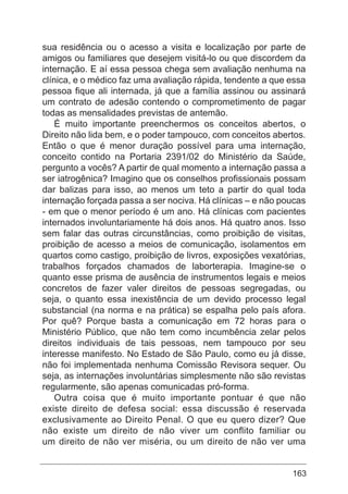 163
sua residência ou o acesso a visita e localização por parte de
amigos ou familiares que desejem visitá-lo ou que discordem da
internação. E aí essa pessoa chega sem avaliação nenhuma na
clínica, e o médico faz uma avaliação rápida, tendente a que essa
pessoa fique ali internada, já que a família assinou ou assinará
um contrato de adesão contendo o comprometimento de pagar
todas as mensalidades previstas de antemão.
É muito importante preenchermos os conceitos abertos, o
Direito não lida bem, e o poder tampouco, com conceitos abertos.
Então o que é menor duração possível para uma internação,
conceito contido na Portaria 2391/02 do Ministério da Saúde,
pergunto a vocês? A partir de qual momento a internação passa a
ser iatrogênica? Imagino que os conselhos profissionais possam
dar balizas para isso, ao menos um teto a partir do qual toda
internação forçada passa a ser nociva. Há clínicas – e não poucas
- em que o menor período é um ano. Há clínicas com pacientes
internados involuntariamente há dois anos. Há quatro anos. Isso
sem falar das outras circunstâncias, como proibição de visitas,
proibição de acesso a meios de comunicação, isolamentos em
quartos como castigo, proibição de livros, exposições vexatórias,
trabalhos forçados chamados de laborterapia. Imagine-se o
quanto esse prisma de ausência de instrumentos legais e meios
concretos de fazer valer direitos de pessoas segregadas, ou
seja, o quanto essa inexistência de um devido processo legal
substancial (na norma e na prática) se espalha pelo país afora.
Por quê? Porque basta a comunicação em 72 horas para o
Ministério Público, que não tem como incumbência zelar pelos
direitos individuais de tais pessoas, nem tampouco por seu
interesse manifesto. No Estado de São Paulo, como eu já disse,
não foi implementada nenhuma Comissão Revisora sequer. Ou
seja, as internações involuntárias simplesmente não são revistas
regularmente, são apenas comunicadas pró-forma.
Outra coisa que é muito importante pontuar é que não
existe direito de defesa social: essa discussão é reservada
exclusivamente ao Direito Penal. O que eu quero dizer? Que
não existe um direito de não viver um conflito familiar ou
um direito de não ver miséria, ou um direito de não ver uma
 