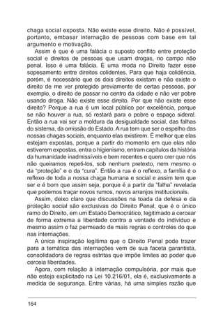 164
chaga social exposta. Não existe esse direito. Não é possível,
portanto, embasar internação de pessoas com base em tal
argumento e motivação.
Assim é que é uma falácia o suposto conflito entre proteção
social e direitos de pessoas que usam drogas, no campo não
penal. Isso é uma falácia. É uma moda no Direito fazer esse
sopesamento entre direitos colidentes. Para que haja colidência,
porém, é necessário que os dois direitos existam e não existe o
direito de me ver protegido previamente de certas pessoas, por
exemplo, o direito de passar no centro da cidade e não ver pobre
usando droga. Não existe esse direito. Por que não existe esse
direito? Porque a rua é um local público por excelência, porque
se não houver a rua, só restará para o pobre o espaço sideral.
Então a rua vai ser a moldura da desigualdade social, das falhas
do sistema, da omissão do Estado.A rua tem que ser o espelho das
nossas chagas sociais, enquanto elas existirem. É melhor que elas
estejam expostas, porque a partir do momento em que elas não
estiverem expostas, entra o higienismo, entram capítulos da história
da humanidade inadmissíveis e bem recentes e quero crer que nós
não queiramos repeti-los, sob nenhum pretexto, nem mesmo o
da “proteção” e o da “cura”. Então a rua é o reflexo, a família é o
reflexo de toda a nossa chaga humana e social e assim tem que
ser e é bom que assim seja, porque é a partir da “falha” revelada
que podemos traçar novos rumos, novos arranjos institucionais.
Assim, deixo claro que discussões na toada da defesa e da
proteção social são exclusivas do Direito Penal, que é o único
ramo do Direito, em um Estado Democrático, legitimado a cercear
de forma extrema a liberdade contra a vontade do individuo e
mesmo assim o faz permeado de mais regras e controles do que
nas internações.
A única inspiração legítima que o Direito Penal pode trazer
para a temática das internações vem de sua faceta garantista,
consolidadora de regras estritas que impõe limites ao poder que
cerceia liberdades.
Agora, com relação à internação compulsória, por mais que
não esteja explicitado na Lei 10.216/01, ela é, exclusivamente a
medida de segurança. Entre várias, há uma simples razão que
 