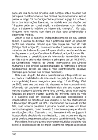 166
pode ser lida de forma pinçada, mas sempre sob o enfoque dos
princípios constitucionais e dos direitos da personalidade; nesse
passo, o artigo 15 do Código Civil é precioso e joga luz sobre o
tema das internações forçadas, na medida em que dispõe que
“ninguém pode ser constrangido a submeter-se, com risco de
vida, a tratamento médico ou intervenção cirúrgica”. Ou seja,
ninguém, nem mesmo com risco de vida, será constrangido a
tratamento médico.
Assim é que o paciente, independentemente de seu estado
clínico, é sujeito de direitos; não é permitido tratar um paciente
contra sua vontade, mesmo que este esteja em risco de vida
(Código Civil, artigo 15), assim como não é possível se valer de
métodos de tratamento que infrinjam direitos fundamentais ou
impliquem em castigo (Constituição Federal, artigo 5, inciso III)
Repise-se, a possibilidade da internação involuntária deve
ser lida sob o prisma dos direitos e princípios da Lei 10.216/01,
da Constituição Federal, do Direito Internacional dos Direitos
Humanos e dos direitos da personalidade. E restrições a direitos
fundamentais devem ser lidas o mais restritivamente possível
(princípio pro-homine dos direitos humanos).
Sob esse ângulo, há duas possibilidades interpretativas: ou
as citadas modalidades de internação forçada (a involuntária e
a compulsória) foram revogadas pelo artigo 15 do Código Civil
de 2002, uma vez que este não dispensa o livre consentimento
informado do paciente para interferências em seu corpo nem
mesmo quando o paciente corre risco de vida, ou as internações
forçadas só podem ocorrer quando há iminente risco de vida
e o paciente está em situação de absoluta inconsciência e
incapacidade de manifestar sua vontade. E se nos afinássemos
à Declaração Conjunta da ONU, mencionado no início da minha
fala, esse socorro prestado à pessoa deveria ocorrer em leitos
de hospitais gerais, como de resto é o socorro a qualquer doente
em situação crítica. Cessado o risco iminente à vida conjugado à
incapacidade absoluta de manifestação, o que ocorre em alguns
pares de dias, cessa eventual justa causa para internação forçada.
Posto isso, fica claro que no ordenamento jurídico brasileiro não
existe a possibilidade de se impor tratamento forçado a pessoas
 
