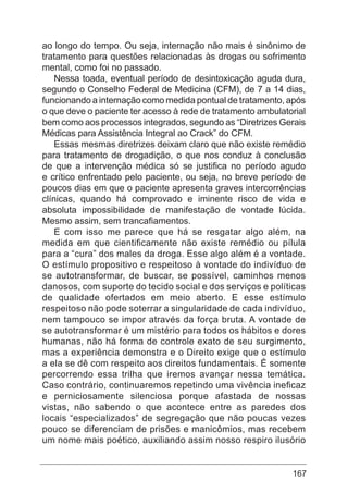 167
ao longo do tempo. Ou seja, internação não mais é sinônimo de
tratamento para questões relacionadas às drogas ou sofrimento
mental, como foi no passado.
Nessa toada, eventual período de desintoxicação aguda dura,
segundo o Conselho Federal de Medicina (CFM), de 7 a 14 dias,
funcionando a internação como medida pontual de tratamento, após
o que deve o paciente ter acesso à rede de tratamento ambulatorial
bem como aos processos integrados, segundo as “Diretrizes Gerais
Médicas para Assistência Integral ao Crack” do CFM.
Essas mesmas diretrizes deixam claro que não existe remédio
para tratamento de drogadição, o que nos conduz à conclusão
de que a intervenção médica só se justifica no período agudo
e crítico enfrentado pelo paciente, ou seja, no breve período de
poucos dias em que o paciente apresenta graves intercorrências
clínicas, quando há comprovado e iminente risco de vida e
absoluta impossibilidade de manifestação de vontade lúcida.
Mesmo assim, sem trancafiamentos.
E com isso me parece que há se resgatar algo além, na
medida em que cientificamente não existe remédio ou pílula
para a “cura” dos males da droga. Esse algo além é a vontade.
O estímulo propositivo e respeitoso à vontade do indivíduo de
se autotransformar, de buscar, se possível, caminhos menos
danosos, com suporte do tecido social e dos serviços e políticas
de qualidade ofertados em meio aberto. E esse estímulo
respeitoso não pode soterrar a singularidade de cada indivíduo,
nem tampouco se impor através da força bruta. A vontade de
se autotransformar é um mistério para todos os hábitos e dores
humanas, não há forma de controle exato de seu surgimento,
mas a experiência demonstra e o Direito exige que o estímulo
a ela se dê com respeito aos direitos fundamentais. É somente
percorrendo essa trilha que iremos avançar nessa temática.
Caso contrário, continuaremos repetindo uma vivência ineficaz
e perniciosamente silenciosa porque afastada de nossas
vistas, não sabendo o que acontece entre as paredes dos
locais “especializados” de segregação que não poucas vezes
pouco se diferenciam de prisões e manicômios, mas recebem
um nome mais poético, auxiliando assim nosso respiro ilusório
 