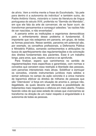 168
de alívio. Vem a minha mente a frase do Escohotado, “da pele
para dentro é a autonomia do indivíduo” e também outra, do
Padre Antônio Vieira, visionário e ícone da literatura de língua
portuguesa do século XVII, proferida no “Sermão do Mandato”,
em que ele fala da arte de convencer, de se fazer ouvir, de
transformar pensamentos e conseguir adesões: “as razões hão
de ser nascidas, e não enxertadas”.
A parceria entre as instituições e organismos democráticos
para o enfrentamento desse problema é fundamental. É
importante que nós estejamos em parceria, em grupo, de todas
as formas possíveis. Nesse sentido, parceiros em potencial são,
por exemplo, os conselhos profissionais, a Defensoria Pública
e Ministério Público, somando conhecimentos e atribuições na
busca do aperfeiçoamento das regulamentações e da concreção
dos direitos fundamentais dos pacientes. Esse é um trabalho
longo, para anos, que, espero, avance e se aprofunde.
Para finalizar, espero que caminhemos no sentido de
regulamentações mais específicas e garantistas, com normas e
conceitos que cerceiem essa restrição à liberdade das pessoas,
com parcerias intersetoriais mais ativas. Solidificar e esmiuçar
os conceitos, criando instrumentais jurídicos mais sólidos e
somar esforços no campo da ação concreta é a única maneira
de lograrmos efetivar os direitos de milhares de pessoas que
são “internáveis” à força em situação de anomia e, porque não,
ilegalidade, às quais deveria ser oferecida a possibilidade de
tratamentos mais respeitosos e efetivos em meio aberto. Finalizo
fazendo votos de que esse estado de coisas que vivenciamos se
transforme na direção de um maior respeito à singularidade e à
autonomia de todas as pessoas.
 