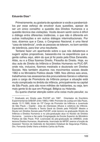 169
Eduardo Dias73
Primeiramente, eu gostaria de agradecer a vocês e parabenizá-
los por esse esforço de envolver duas questões, apesar de
ser um único conselho: a questão dos Direitos Humanos e a
questão técnica das visitações. Vocês devem sentir como é difícil
o diálogo entre diferentes instâncias, o que não é diferente em
outras instituições e em outros diálogos interinstitucionais. Por
isso, dizemos que a Casa, o Congresso Nacional, é uma literal
“casa de tolerância”, onde as pessoas se toleram, no bom sentido
de tolerância, para tirar uma resultante.
Tentarei fazer um apanhando sobre o que nós debatemos e
sugerir ações propositivas, baseando-me na experiência que a
gente colheu aqui, além do que já foi posto pela Elisa Zaneratto.
Aliás, eu e a Elisa fizemos Direito, Filosofia do Direito. Hoje, eu
dou aula de Direito da Infância e Direitos Humanos na PUC-SP,
onde nós, inclusive, fizemos mestrado e doutorado em Direitos
Sociais. Nós também atuamos nos movimentos sociais desde
1982 e no Ministério Público desde 1989. Nos últimos seis anos,
trabalhamos nas assessorias dos procuradores Gerais e voltamos
para o cargo de Promotoria da Infância porque a situação está
muito complicada no âmbito da infância, principalmente na capital
de São Paulo, pois são nove milhões de habitantes, ou seja, tem
mais gente lá do que em Portugal, Bélgica ou Holanda.
Eu queria chamar atenção sobre uma coisa muito peculiar, ou
73
Graduado em Direito pela PUCSP em 1987. Orientador do Escritório
Experimental da OAB/SP, entre 1988 a 1989. Promotor de Justiça em São Paulo,
desde 13.11.1989, titular do 15º Cargo de Promotor da Infância e Juventude
de São Paulo – Capital - área de interesses difusos e coletivos da infância.
Especialista em Filosofia e Teoria Geral do Direito pela FADUSP. Mestre e
Doutor em Direitos Sociais pela PUCSP, onde leciono na graduação Direito da
Infância e Direitos Humanos e no pós-graduação atua no Núcleo de Direitos
Humanos. Leciona e faz parte Congregação da Escola Superior do Ministério
Público de São Paulo. Prof. Licenciado do pós-graduação da UNIMES, onde
leciona Direitos Humanos. Atualmente, licenciado do MPSP, exerce a função de
Assessor Técnico de Gabinete do Secretário Estadual de Segurança Pública,
Drs. Fernando Grella Vieira e Antônio Carlos da Ponte.
 