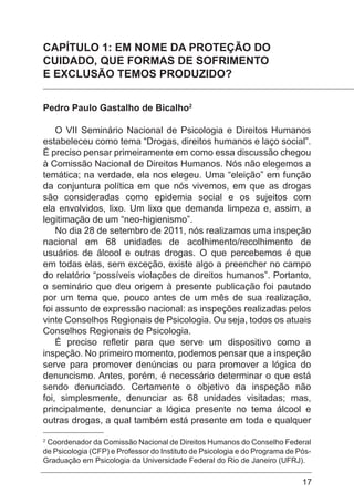 17
CAPÍTULO 1: EM NOME DA PROTEÇÃO DO
CUIDADO, QUE FORMAS DE SOFRIMENTO
E EXCLUSÃO TEMOS PRODUZIDO?
Pedro Paulo Gastalho de Bicalho2
O VII Seminário Nacional de Psicologia e Direitos Humanos
estabeleceu como tema “Drogas, direitos humanos e laço social”.
É preciso pensar primeiramente em como essa discussão chegou
à Comissão Nacional de Direitos Humanos. Nós não elegemos a
temática; na verdade, ela nos elegeu. Uma “eleição” em função
da conjuntura política em que nós vivemos, em que as drogas
são consideradas como epidemia social e os sujeitos com
ela envolvidos, lixo. Um lixo que demanda limpeza e, assim, a
legitimação de um “neo-higienismo”.
No dia 28 de setembro de 2011, nós realizamos uma inspeção
nacional em 68 unidades de acolhimento/recolhimento de
usuários de álcool e outras drogas. O que percebemos é que
em todas elas, sem exceção, existe algo a preencher no campo
do relatório “possíveis violações de direitos humanos”. Portanto,
o seminário que deu origem à presente publicação foi pautado
por um tema que, pouco antes de um mês de sua realização,
foi assunto de expressão nacional: as inspeções realizadas pelos
vinte Conselhos Regionais de Psicologia. Ou seja, todos os atuais
Conselhos Regionais de Psicologia.
É preciso refletir para que serve um dispositivo como a
inspeção. No primeiro momento, podemos pensar que a inspeção
serve para promover denúncias ou para promover a lógica do
denuncismo. Antes, porém, é necessário determinar o que está
sendo denunciado. Certamente o objetivo da inspeção não
foi, simplesmente, denunciar as 68 unidades visitadas; mas,
principalmente, denunciar a lógica presente no tema álcool e
outras drogas, a qual também está presente em toda e qualquer
2
Coordenador da Comissão Nacional de Direitos Humanos do Conselho Federal
de Psicologia (CFP) e Professor do Instituto de Psicologia e do Programa de Pós-
Graduação em Psicologia da Universidade Federal do Rio de Janeiro (UFRJ).
 